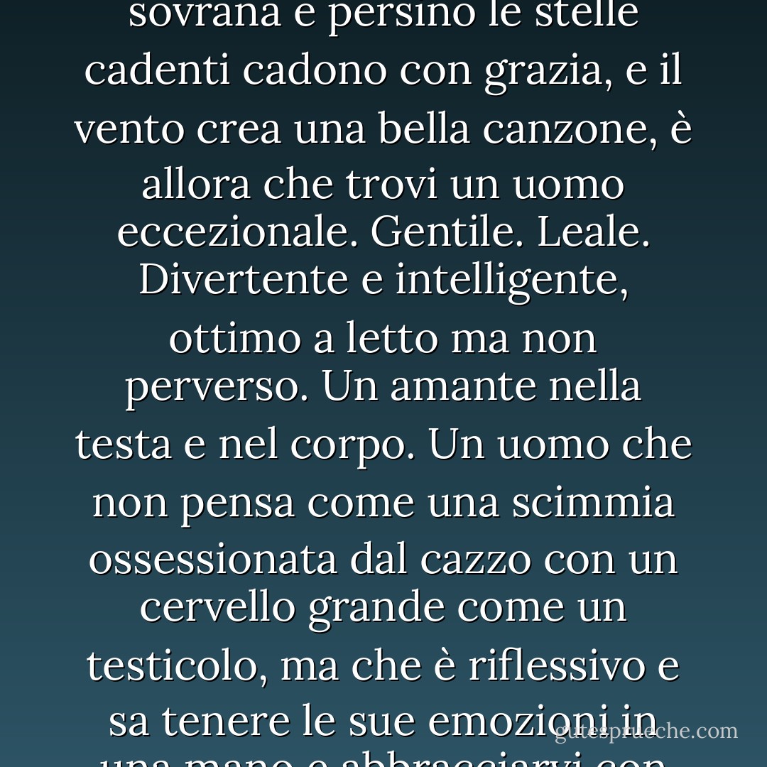 Stevie: "Se pensi che sia un libidinoso e che tutti gli uomini siano disgustosi, perché vuoi che ci esca?"<br />Zena: "Perché, Stevie. Ogni tanto, quando la luna è piena e bluastra, quando la galassia è tutta calma e pacifica e la serenità regna sovrana e persino le stelle cadenti cadono con grazia, e il vento crea una bella canzone, è allora che trovi un uomo eccezionale. Gentile. Leale. Divertente e intelligente, ottimo a letto ma non perverso. Un amante nella testa e nel corpo. Un uomo che non pensa come una scimmia ossessionata dal cazzo con un cervello grande come un testicolo, ma che è riflessivo e sa tenere le sue emozioni in una mano e abbracciarvi con l'altra. Un uomo che sia un uomo virile e affascinante, ma che sappia parlare con te come con la tua migliore amica, perché è questo che vuole essere per te. Il tuo migliore amico."<br />(Pagina 44) - Cathy  Lamb