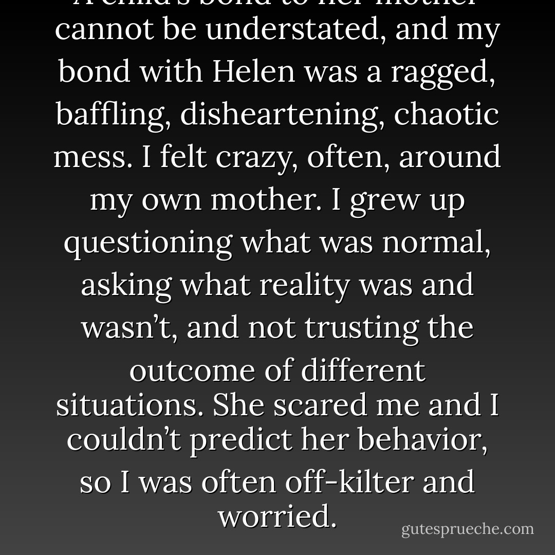 A child’s bond to her mother cannot be understated, and my bond with Helen was a ragged, baffling, disheartening, chaotic mess. I felt crazy, often, around my own mother. I grew up questioning what was normal, asking what reality was and wasn’t, and not trusting the outcome of different situations. She scared me and I couldn’t predict her behavior, so I was often off-kilter and worried. - Cathy  Lamb