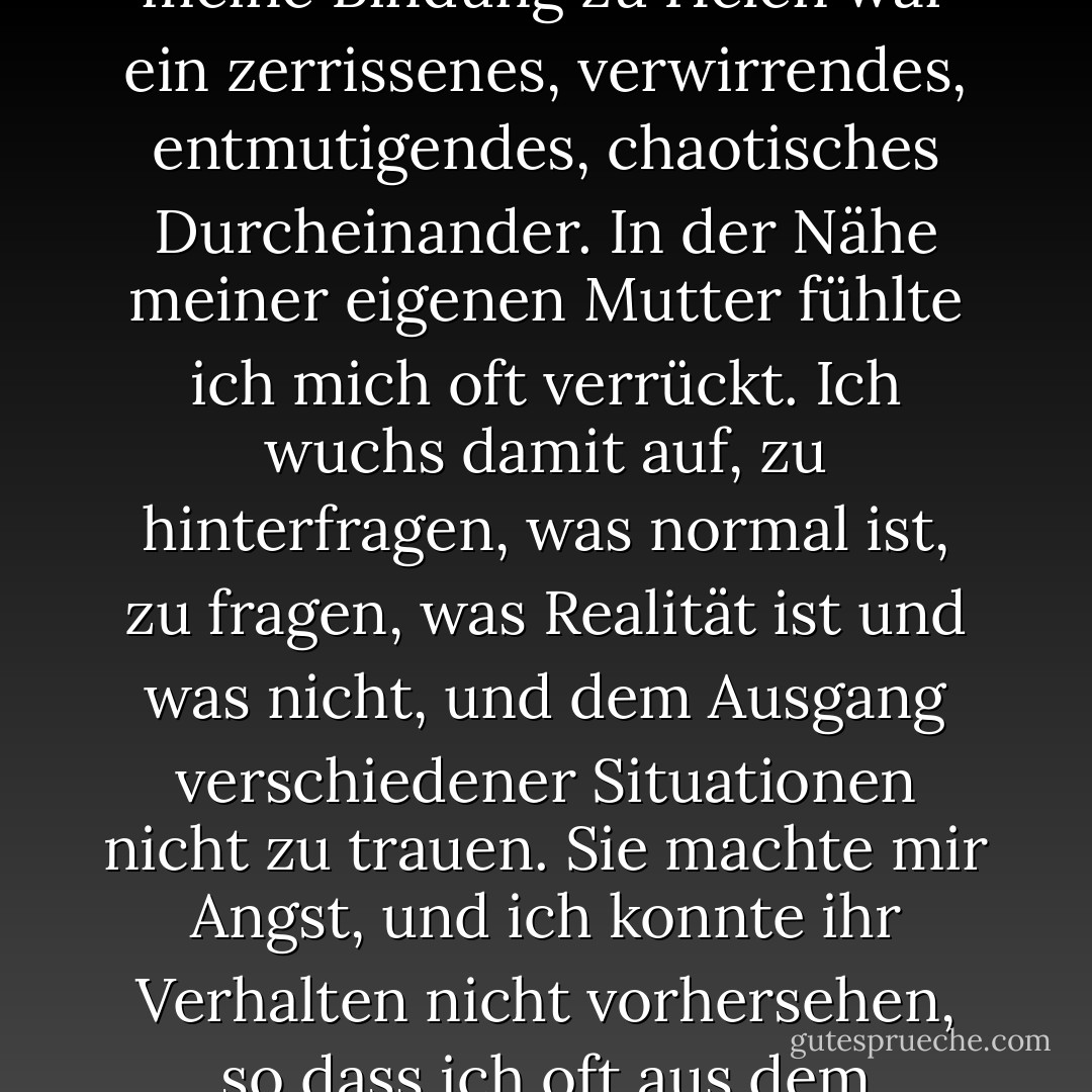 Die Bindung eines Kindes an seine Mutter kann nicht unterschätzt werden, und meine Bindung zu Helen war ein zerrissenes, verwirrendes, entmutigendes, chaotisches Durcheinander. In der Nähe meiner eigenen Mutter fühlte ich mich oft verrückt. Ich wuchs damit auf, zu hinterfragen, was normal ist, zu fragen, was Realität ist und was nicht, und dem Ausgang verschiedener Situationen nicht zu trauen. Sie machte mir Angst, und ich konnte ihr Verhalten nicht vorhersehen, so dass ich oft aus dem Gleichgewicht geriet und mir Sorgen machte. - Cathy  Lamb<