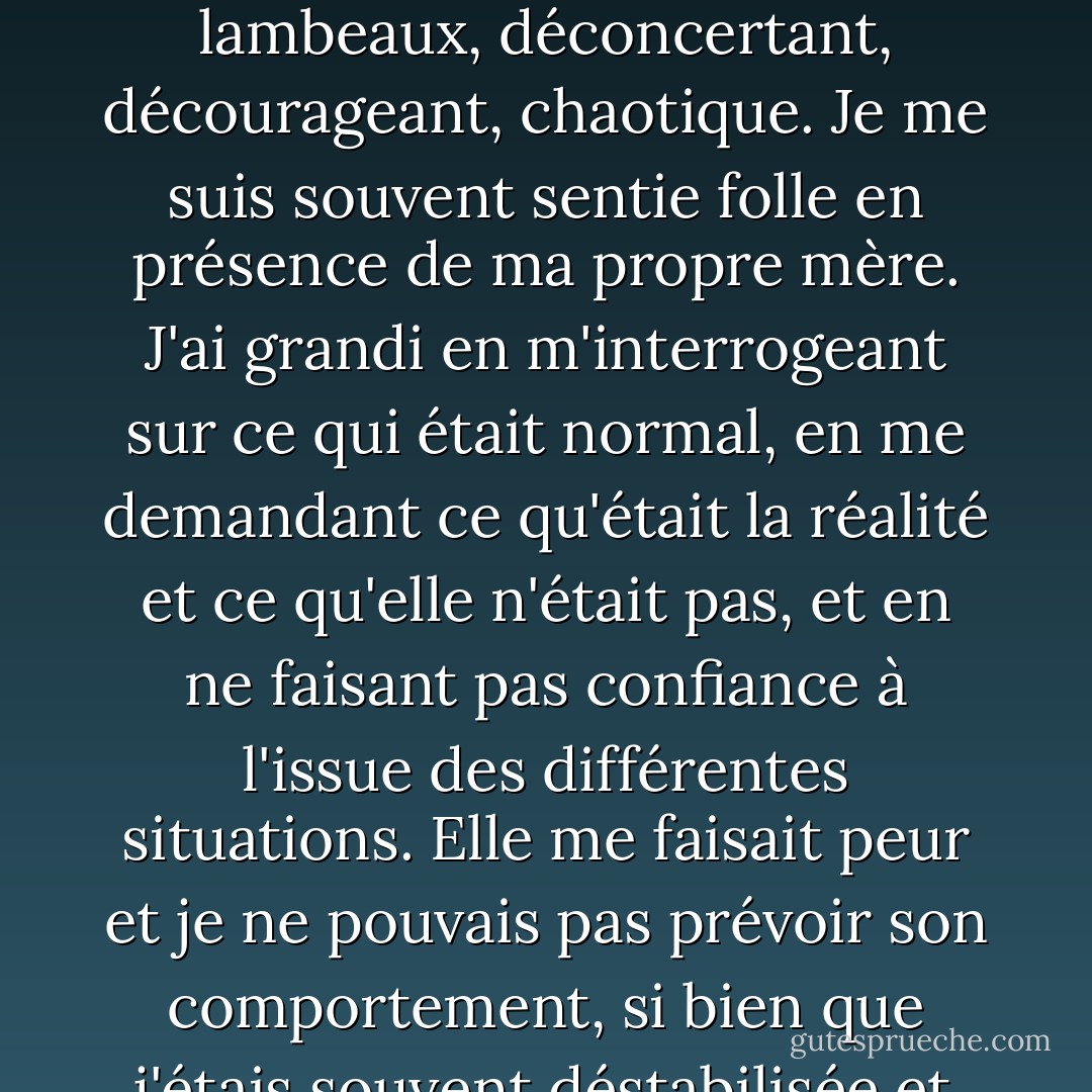 Le lien d'un enfant avec sa mère ne peut être sous-estimé, et mon lien avec Helen était en lambeaux, déconcertant, décourageant, chaotique. Je me suis souvent sentie folle en présence de ma propre mère. J'ai grandi en m'interrogeant sur ce qui était normal, en me demandant ce qu'était la réalité et ce qu'elle n'était pas, et en ne faisant pas confiance à l'issue des différentes situations. Elle me faisait peur et je ne pouvais pas prévoir son comportement, si bien que j'étais souvent déstabilisée et inquiète. - Cathy  Lamb