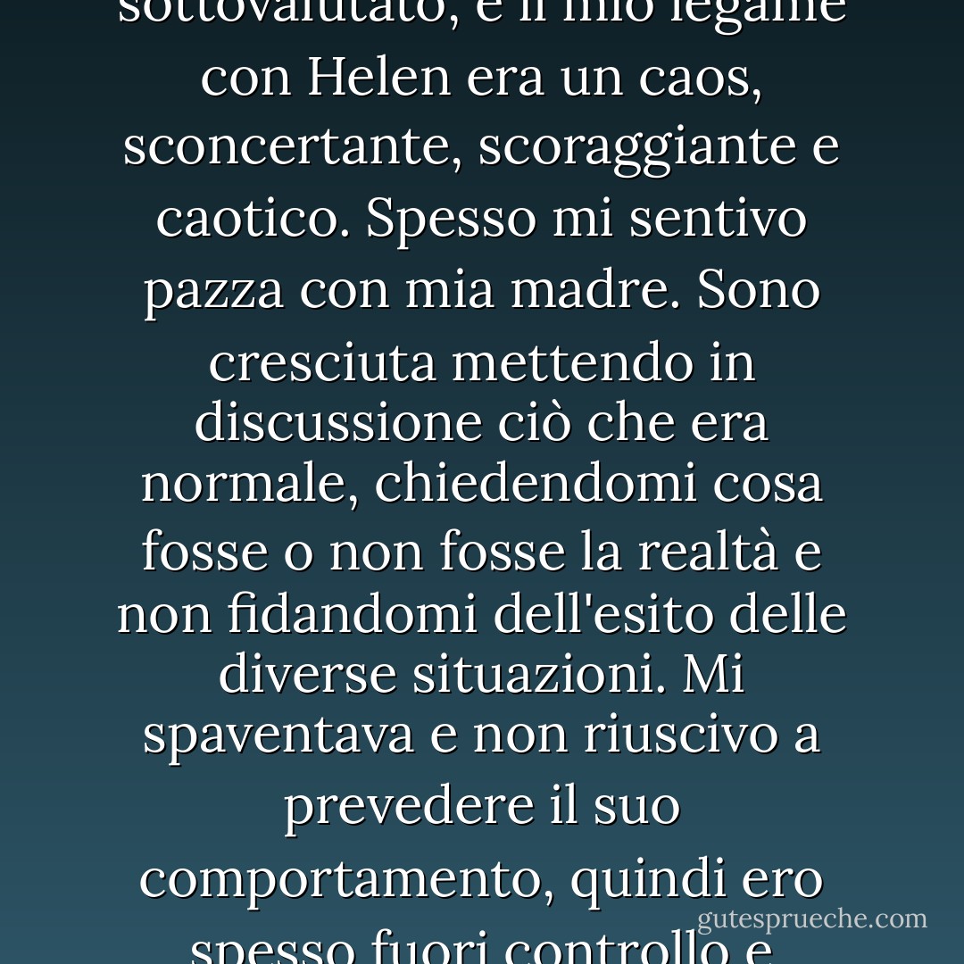 Il legame di un bambino con la propria madre non può essere sottovalutato, e il mio legame con Helen era un caos, sconcertante, scoraggiante e caotico. Spesso mi sentivo pazza con mia madre. Sono cresciuta mettendo in discussione ciò che era normale, chiedendomi cosa fosse o non fosse la realtà e non fidandomi dell'esito delle diverse situazioni. Mi spaventava e non riuscivo a prevedere il suo comportamento, quindi ero spesso fuori controllo e preoccupata. - Cathy  Lamb