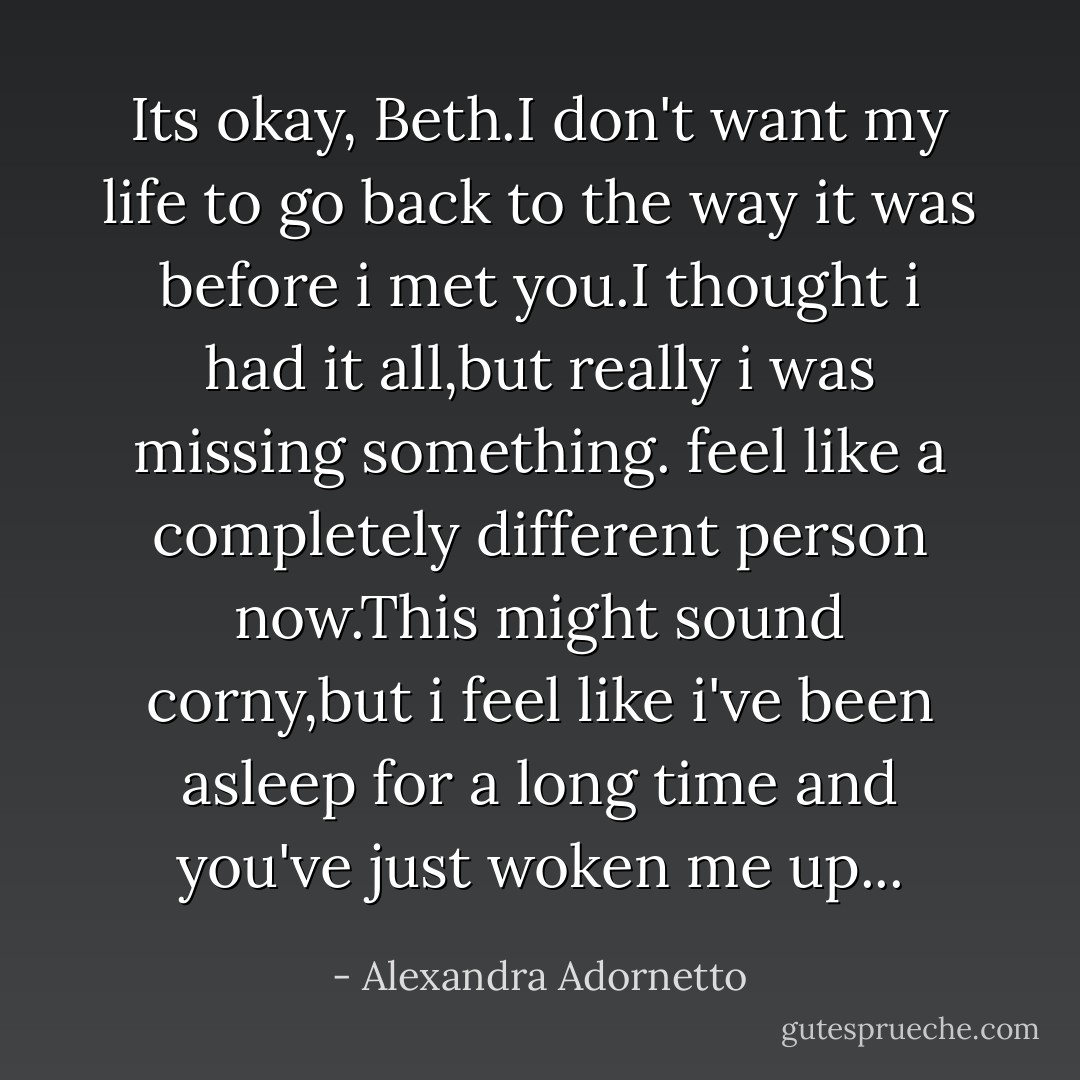 Its okay, Beth.I don't want my life to go back to the way it was before i met you.I thought i had it all,but really i was missing something. feel like a completely different person now.This might sound corny,but i feel like i've been asleep for a long time and you've just woken me up... - Alexandra Adornetto