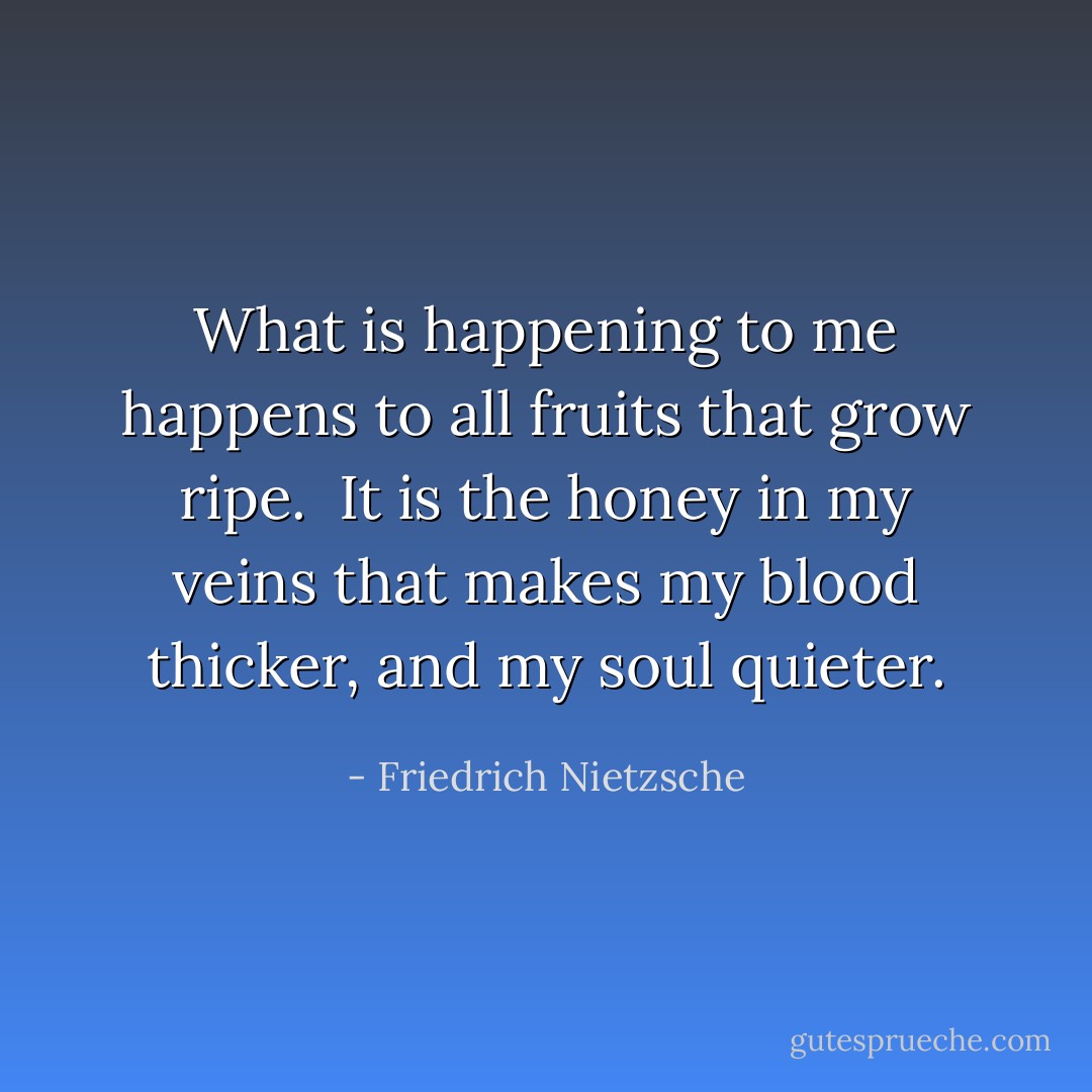 What is happening to me happens to all fruits that grow ripe. <br />It is the honey in my veins that makes my blood thicker, and my soul quieter. - Friedrich Nietzsche