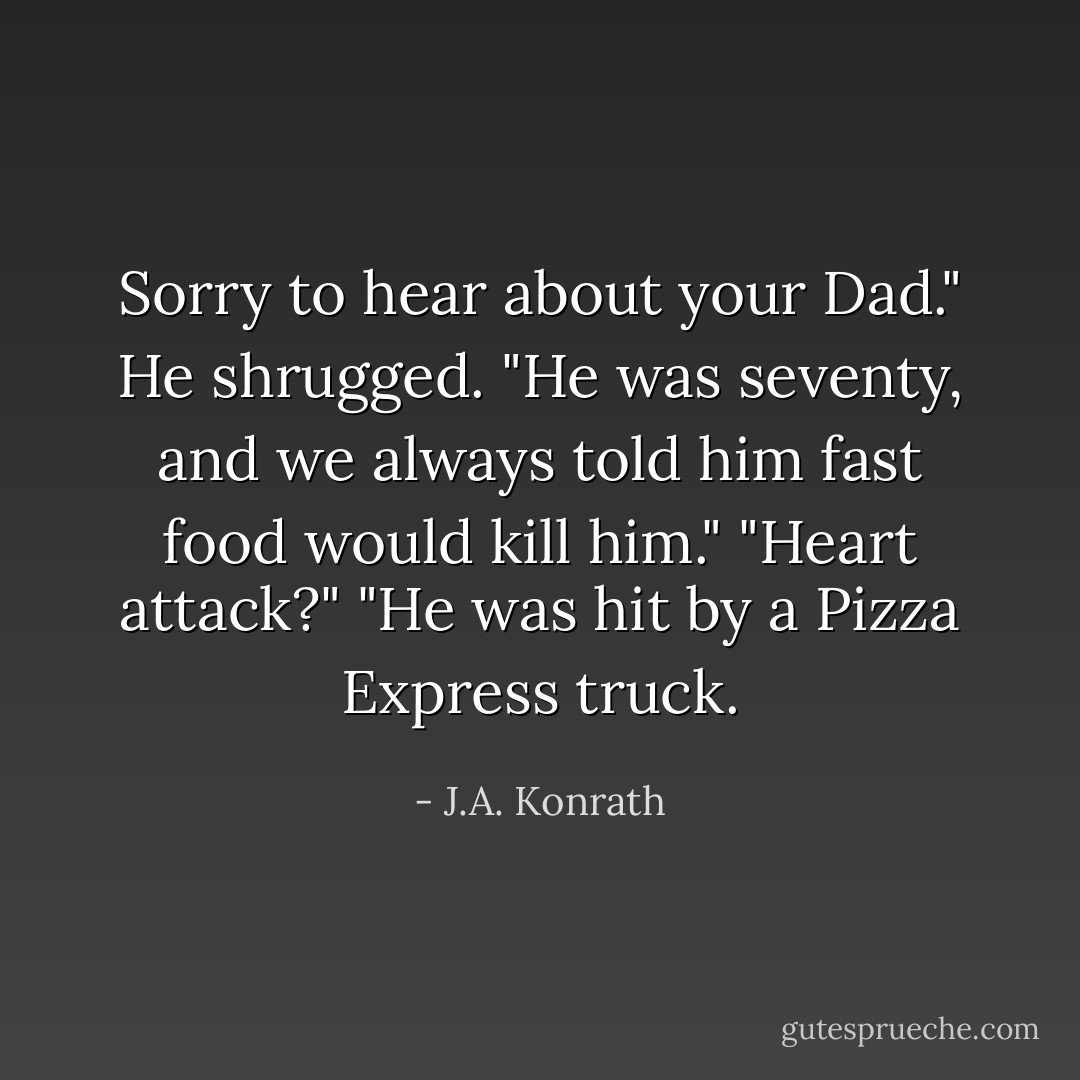 Sorry to hear about your Dad."<br />He shrugged. "He was seventy, and we always told him fast food would kill him."<br />"Heart attack?"<br />"He was hit by a Pizza Express truck. - J.A. Konrath