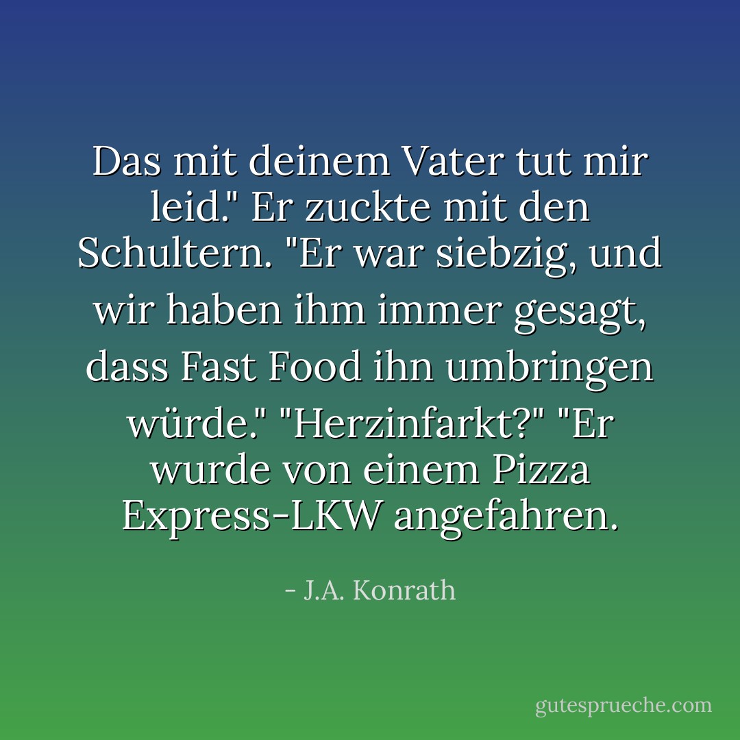 Das mit deinem Vater tut mir leid."<br />Er zuckte mit den Schultern. "Er war siebzig, und wir haben ihm immer gesagt, dass Fast Food ihn umbringen würde."<br />"Herzinfarkt?"<br />"Er wurde von einem Pizza Express-LKW angefahren. - J.A. Konrath<