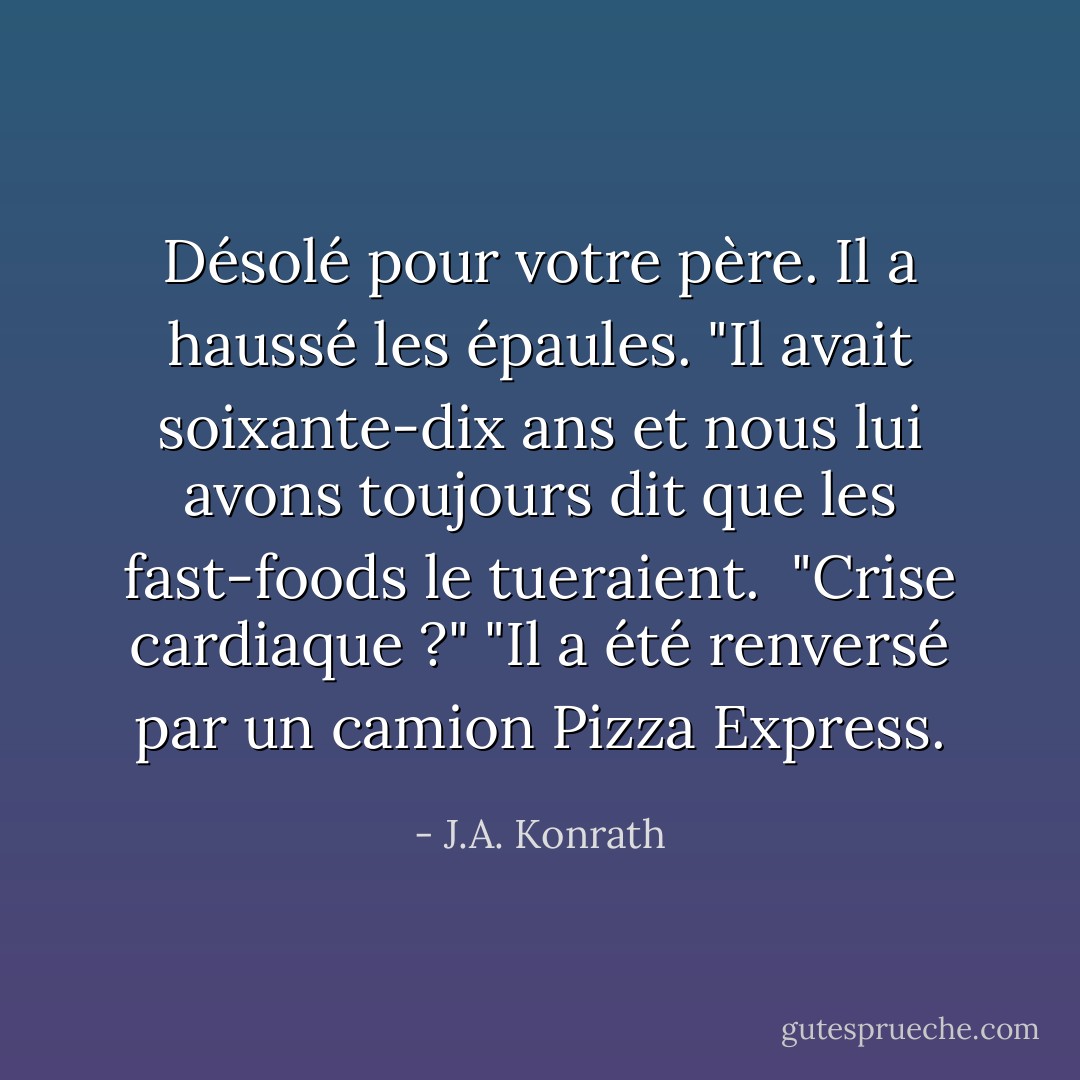 Désolé pour votre père. Il a haussé les épaules. "Il avait soixante-dix ans et nous lui avons toujours dit que les fast-foods le tueraient. <br />"Crise cardiaque ?"<br />"Il a été renversé par un camion Pizza Express. - J.A. Konrath