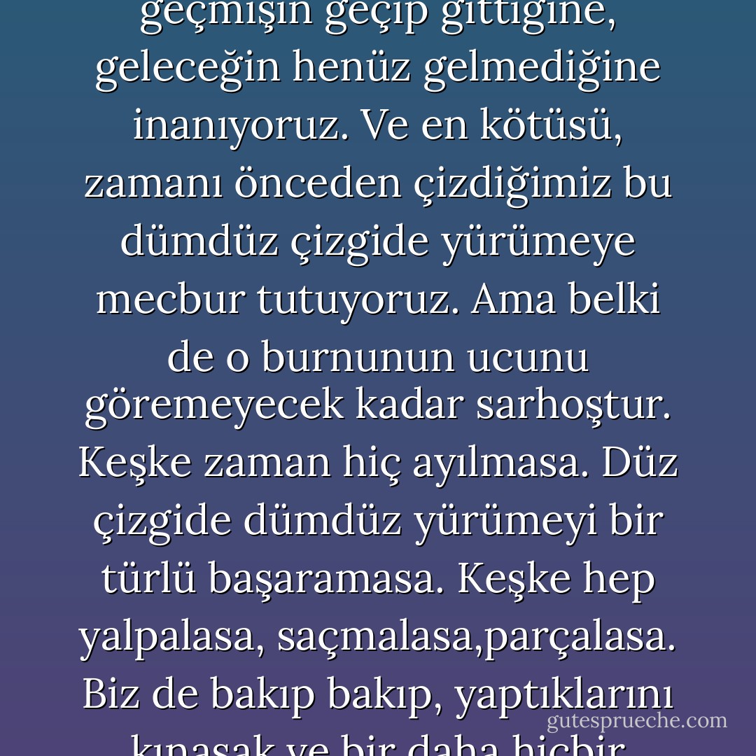 Geçmiş, bugün ve gelecek... hepsini peşpeşe dizip, dümdüz bir çizgi çiziyoruz. Bu yüzden geçmişin geçip gittiğine, geleceğin henüz gelmediğine inanıyoruz. Ve en kötüsü, zamanı önceden çizdiğimiz bu dümdüz çizgide yürümeye mecbur tutuyoruz. Ama belki de o burnunun ucunu göremeyecek kadar sarhoştur. Keşke zaman hiç ayılmasa. Düz çizgide dümdüz yürümeyi bir türlü başaramasa. Keşke hep yalpalasa, saçmalasa,parçalasa. Biz de bakıp bakıp, yaptıklarını kınasak ve bir daha hiçbir şeyimizi ona havale etmeye kalkmasak. - Elif Shafak