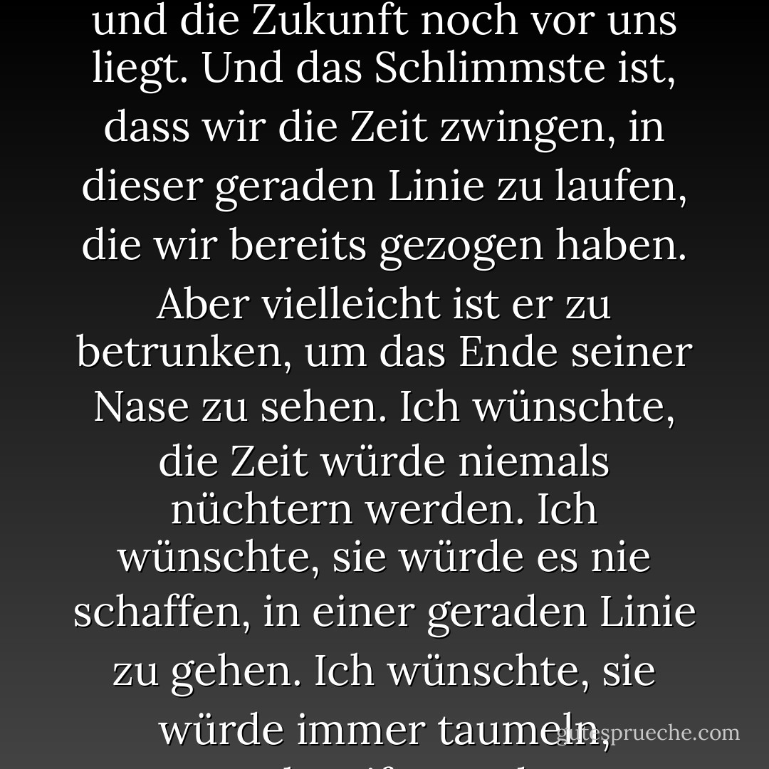 Die Vergangenheit, die Gegenwart und die Zukunft... wir stellen sie hintereinander und ziehen eine gerade Linie. Deshalb glauben wir, dass die Vergangenheit vergangen ist und die Zukunft noch vor uns liegt. Und das Schlimmste ist, dass wir die Zeit zwingen, in dieser geraden Linie zu laufen, die wir bereits gezogen haben. Aber vielleicht ist er zu betrunken, um das Ende seiner Nase zu sehen. Ich wünschte, die Zeit würde niemals nüchtern werden. Ich wünschte, sie würde es nie schaffen, in einer geraden Linie zu gehen. Ich wünschte, sie würde immer taumeln, schweifen und auseinanderfallen. Und wir sollten sie ansehen und verurteilen, was sie tut, und nie wieder versuchen, etwas auf sie zu beziehen. - Elif Shafak<
