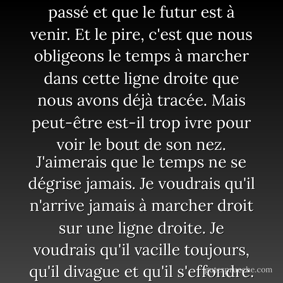 Le passé, le présent et l'avenir... nous les mettons l'un après l'autre et nous traçons une ligne droite. C'est pourquoi nous croyons que le passé est passé et que le futur est à venir. Et le pire, c'est que nous obligeons le temps à marcher dans cette ligne droite que nous avons déjà tracée. Mais peut-être est-il trop ivre pour voir le bout de son nez. J'aimerais que le temps ne se dégrise jamais. Je voudrais qu'il n'arrive jamais à marcher droit sur une ligne droite. Je voudrais qu'il vacille toujours, qu'il divague et qu'il s'effondre. Et nous devrions le regarder, condamner ce qu'il fait et ne plus jamais essayer de lui faire référence. - Elif Shafak