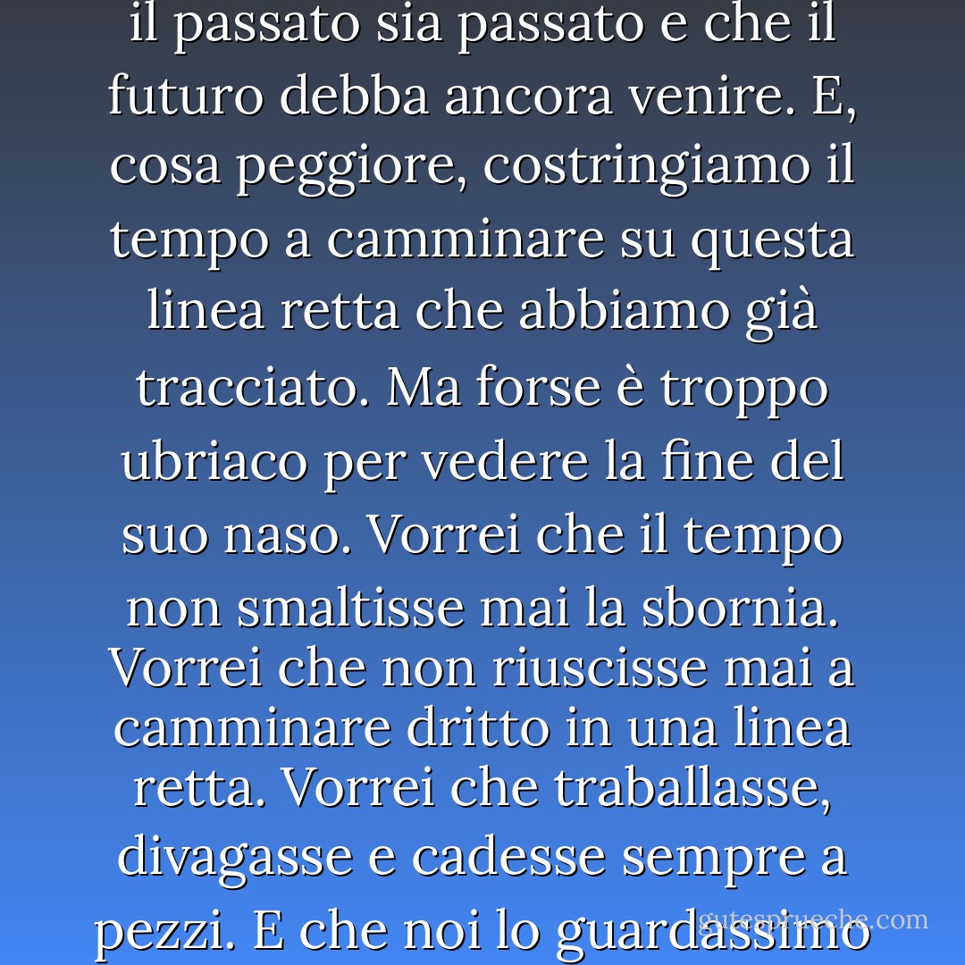 Il passato, il presente e il futuro... li mettiamo uno dopo l'altro e tracciamo una linea retta. Per questo crediamo che il passato sia passato e che il futuro debba ancora venire. E, cosa peggiore, costringiamo il tempo a camminare su questa linea retta che abbiamo già tracciato. Ma forse è troppo ubriaco per vedere la fine del suo naso. Vorrei che il tempo non smaltisse mai la sbornia. Vorrei che non riuscisse mai a camminare dritto in una linea retta. Vorrei che traballasse, divagasse e cadesse sempre a pezzi. E che noi lo guardassimo e condannassimo ciò che fa e non provassimo mai più a riferirgli qualcosa. - Elif Shafak