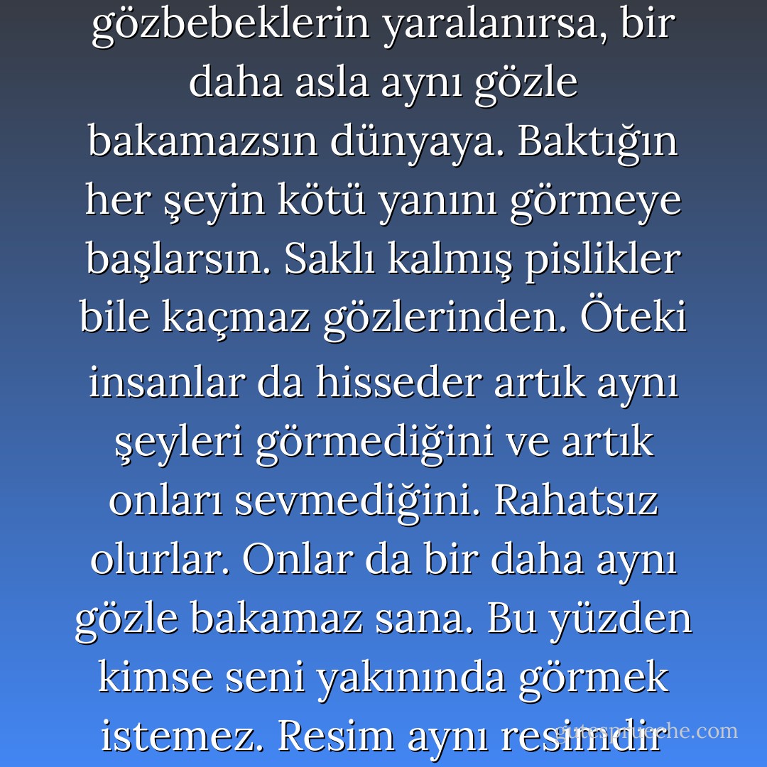 Bazen... böyle birdenbire yaralanıveririz. Ama her yara iyileşir. Eninde sonunda kabuk bağlar, üstünü kapatır. Gözlerden saklanır. Çünkü hiçbir yara görülmek istemez. Yeter ki bu yara gözbebeklerine çıkmasın. Çünkü eğer gözbebeklerin yaralanırsa, bir daha asla aynı gözle bakamazsın dünyaya. Baktığın her şeyin kötü yanını görmeye başlarsın. Saklı kalmış pislikler bile kaçmaz gözlerinden. Öteki insanlar da hisseder artık aynı şeyleri görmediğini ve artık onları sevmediğini. Rahatsız olurlar. Onlar da bir daha aynı gözle bakamaz sana. Bu yüzden kimse seni yakınında görmek istemez. Resim aynı resimdir aslında, değişen senin gözlerindir. Eğer sen çıkarsan resimden, her şey eskisi gibi kalır, herkes rahat eder. Şahsen bence en iyisi, gitmektir böyle durumlarda. Üstüne üstüne gitmek. İnadına! - Elif Shafak