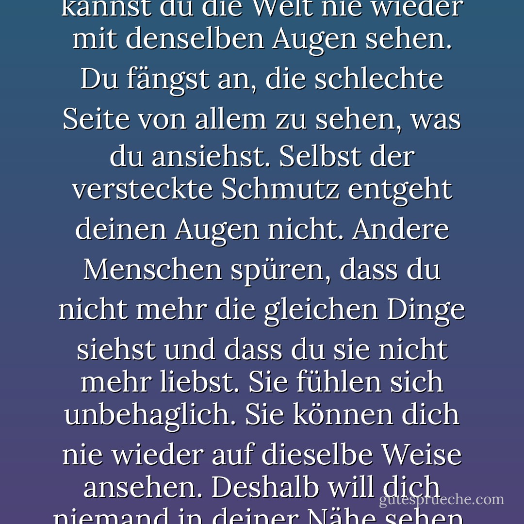 Manchmal... werden wir plötzlich so verletzt. Aber jede Wunde heilt. Irgendwann verkrustet sie, deckt sich selbst zu. Versteckt vor den Augen. Denn keine Wunde will gesehen werden. Solange die Wunde nicht in die Augäpfel geht. Denn wenn deine Augäpfel verwundet sind, kannst du die Welt nie wieder mit denselben Augen sehen. Du fängst an, die schlechte Seite von allem zu sehen, was du ansiehst. Selbst der versteckte Schmutz entgeht deinen Augen nicht. Andere Menschen spüren, dass du nicht mehr die gleichen Dinge siehst und dass du sie nicht mehr liebst. Sie fühlen sich unbehaglich. Sie können dich nie wieder auf dieselbe Weise ansehen. Deshalb will dich niemand in deiner Nähe sehen. Das Bild ist das gleiche Bild, nur deine Augen verändern sich. Wenn du das Bild verlässt, bleibt alles beim Alten, und jeder wird sich wohlfühlen. Ich persönlich halte es für das Beste, in solchen Situationen zu gehen. Weiter und weiter und weiter. Aus Bosheit! - Elif Shafak<