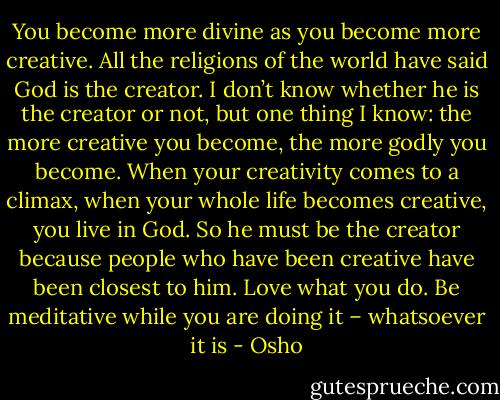 You become more divine as you become more creative. All the religions of the world have said God is the creator. I don’t know whether he is the creator or not, but one thing I know: the more creative you become, the more godly you become. When your creativity comes to a climax, when your whole life becomes creative, you live in God. So he must be the creator because people who have been creative have been closest to him. Love what you do. Be meditative while you are doing it – whatsoever it is - Osho