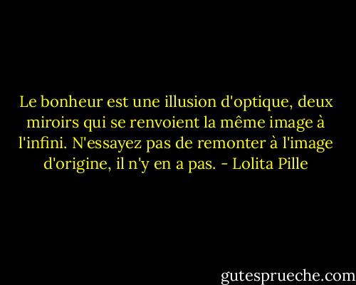 Le bonheur est une illusion d'optique, deux miroirs qui se renvoient la même image à l'infini. N'essayez pas de remonter à l'image d'origine, il n'y en a pas. - Lolita Pille