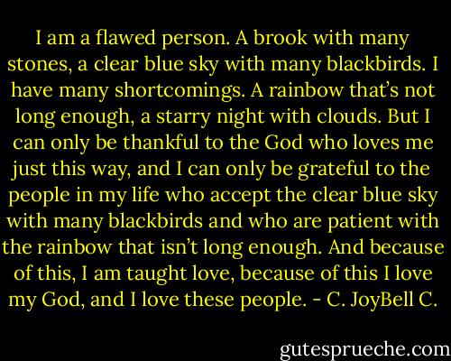 I am a flawed person. A brook with many stones, a clear blue sky with many blackbirds. I have many shortcomings. A rainbow that’s not long enough, a starry night with clouds. But I can only be thankful to the God who loves me just this way, and I can only be grateful to the people in my life who accept the clear blue sky with many blackbirds and who are patient with the rainbow that isn’t long enough. And because of this, I am taught love, because of this I love my God, and I love these people. - C. JoyBell C.