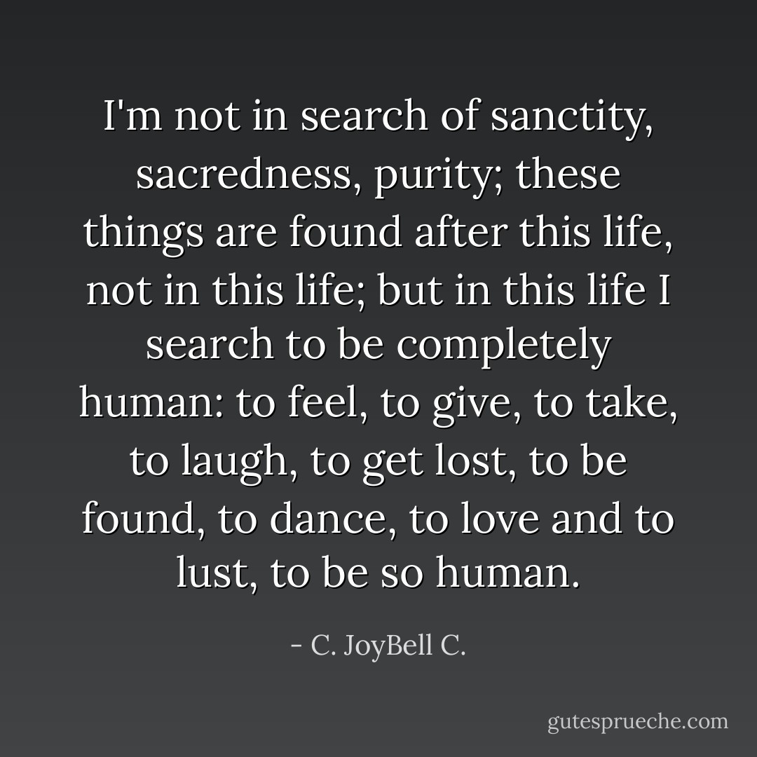 I'm not in search of sanctity, sacredness, purity; these things are found after this life, not in this life; but in this life I search to be completely human: to feel, to give, to take, to laugh, to get lost, to be found, to dance, to love and to lust, to be so human. - C. JoyBell C.
