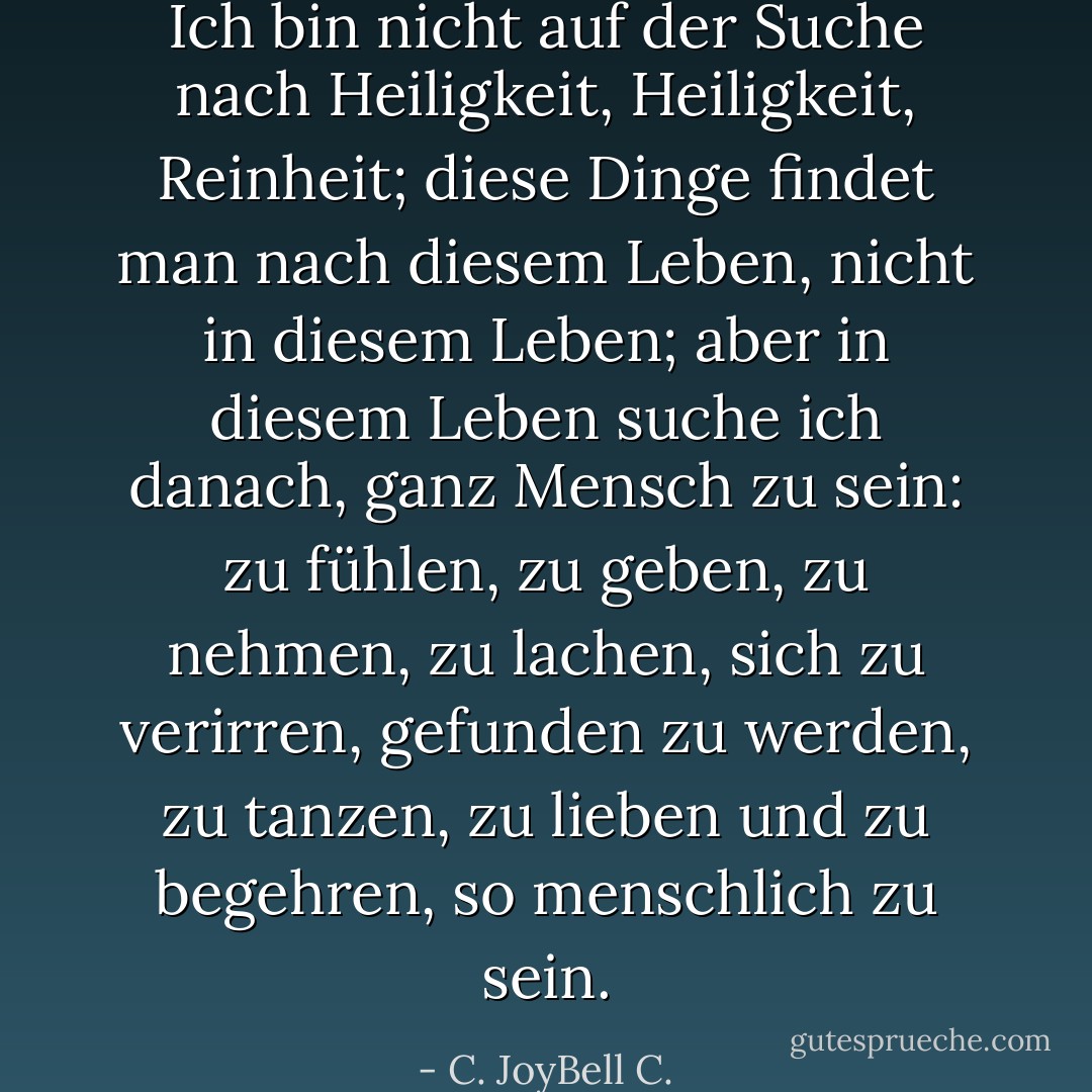 Ich bin nicht auf der Suche nach Heiligkeit, Heiligkeit, Reinheit; diese Dinge findet man nach diesem Leben, nicht in diesem Leben; aber in diesem Leben suche ich danach, ganz Mensch zu sein: zu fühlen, zu geben, zu nehmen, zu lachen, sich zu verirren, gefunden zu werden, zu tanzen, zu lieben und zu begehren, so menschlich zu sein. - C. JoyBell C.<