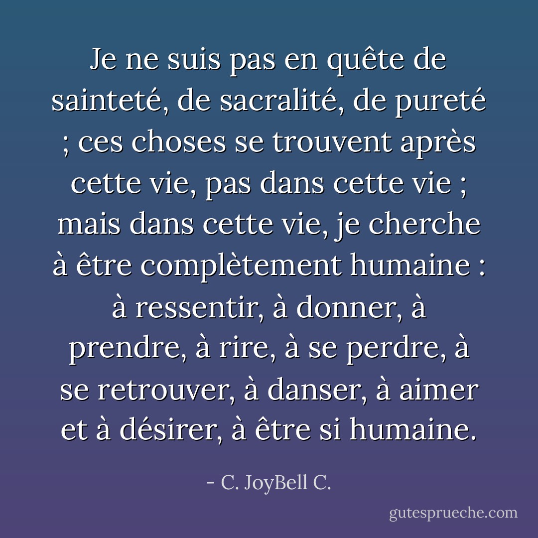Je ne suis pas en quête de sainteté, de sacralité, de pureté ; ces choses se trouvent après cette vie, pas dans cette vie ; mais dans cette vie, je cherche à être complètement humaine : à ressentir, à donner, à prendre, à rire, à se perdre, à se retrouver, à danser, à aimer et à désirer, à être si humaine. - C. JoyBell C.