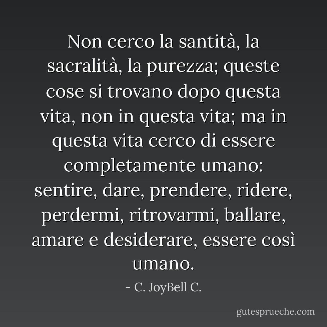 Non cerco la santità, la sacralità, la purezza; queste cose si trovano dopo questa vita, non in questa vita; ma in questa vita cerco di essere completamente umano: sentire, dare, prendere, ridere, perdermi, ritrovarmi, ballare, amare e desiderare, essere così umano. - C. JoyBell C.