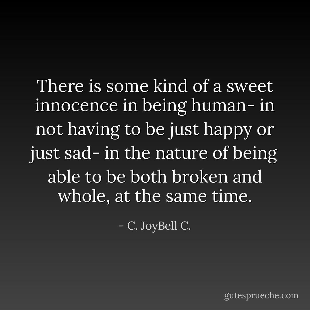 There is some kind of a sweet innocence in being human- in not having to be just happy or just sad- in the nature of being able to be both broken and whole, at the same time. - C. JoyBell C.