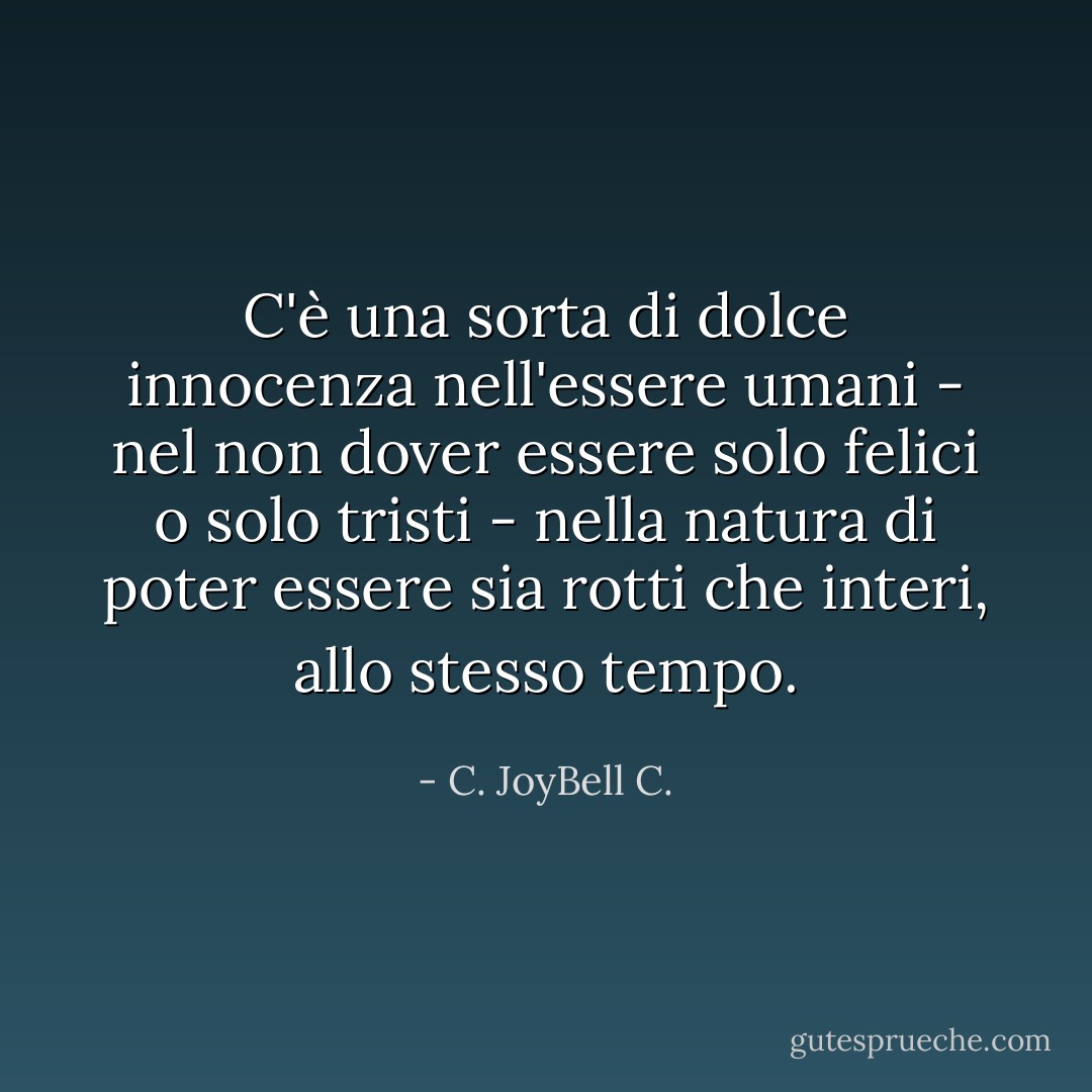 C'è una sorta di dolce innocenza nell'essere umani - nel non dover essere solo felici o solo tristi - nella natura di poter essere sia rotti che interi, allo stesso tempo. - C. JoyBell C.