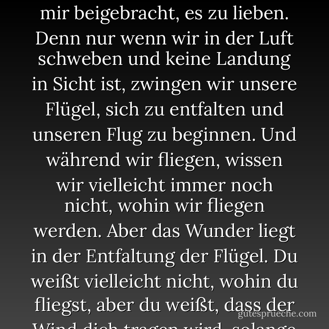Ich habe mich mit dem Gefühl abgefunden, nicht zu wissen, wohin ich gehe. Und ich habe mir beigebracht, es zu lieben. Denn nur wenn wir in der Luft schweben und keine Landung in Sicht ist, zwingen wir unsere Flügel, sich zu entfalten und unseren Flug zu beginnen. Und während wir fliegen, wissen wir vielleicht immer noch nicht, wohin wir fliegen werden. Aber das Wunder liegt in der Entfaltung der Flügel. Du weißt vielleicht nicht, wohin du fliegst, aber du weißt, dass der Wind dich tragen wird, solange du deine Flügel ausbreitest. - C. JoyBell C.<