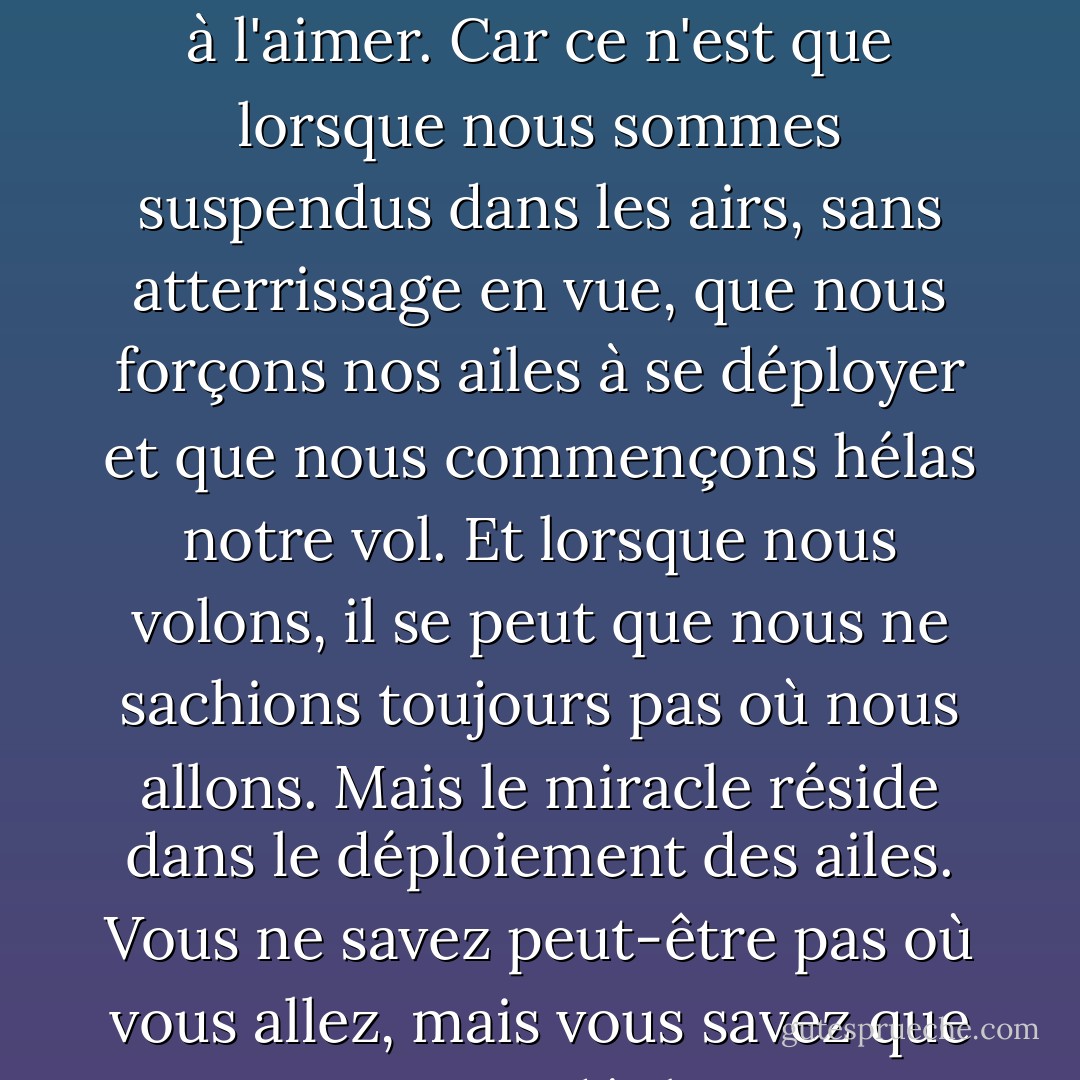 J'ai appris à accepter le sentiment de ne pas savoir où je vais. Et je me suis entraînée à l'aimer. Car ce n'est que lorsque nous sommes suspendus dans les airs, sans atterrissage en vue, que nous forçons nos ailes à se déployer et que nous commençons hélas notre vol. Et lorsque nous volons, il se peut que nous ne sachions toujours pas où nous allons. Mais le miracle réside dans le déploiement des ailes. Vous ne savez peut-être pas où vous allez, mais vous savez que tant que vous déployez vos ailes, les vents vous porteront. - C. JoyBell C.