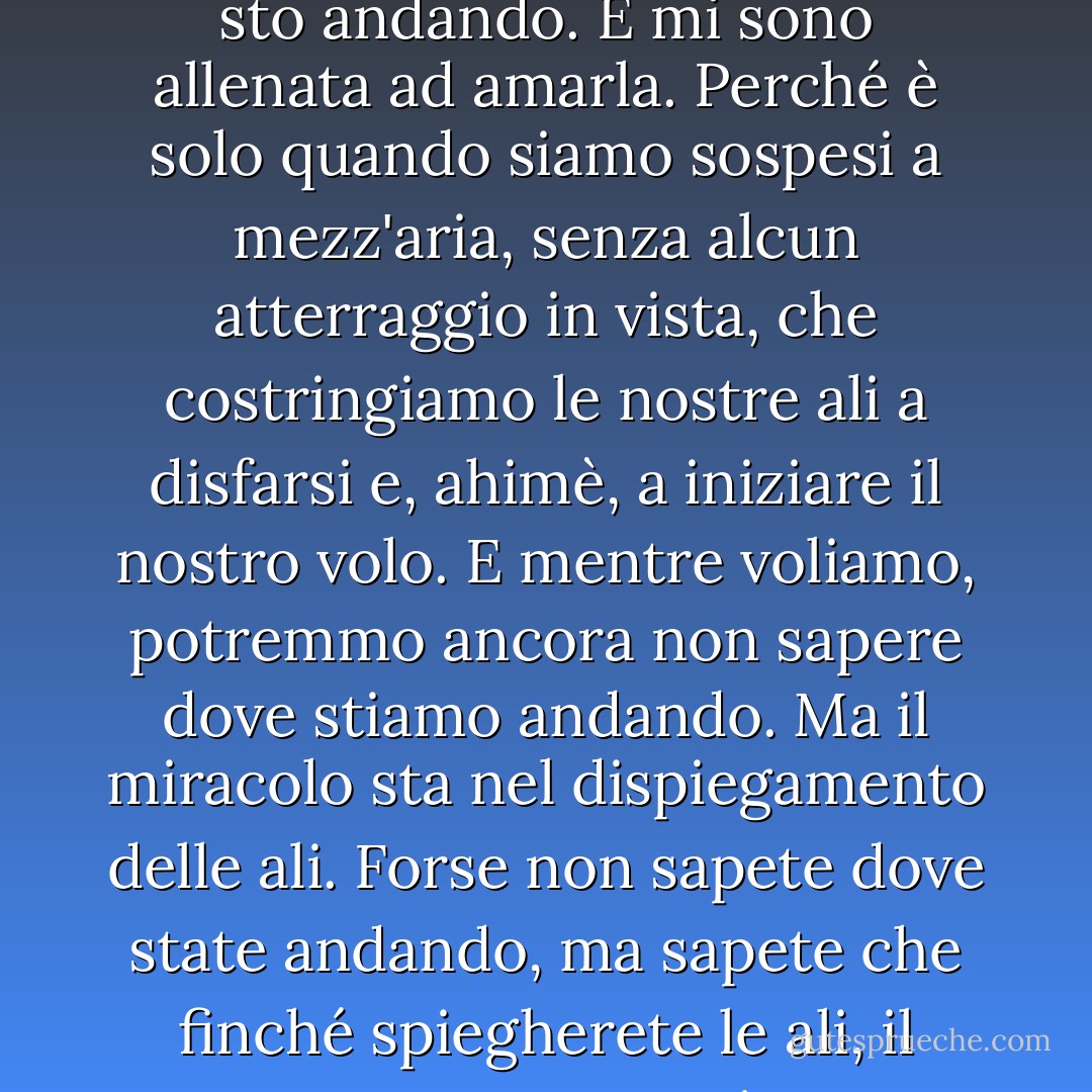 Sono arrivata ad accettare la sensazione di non sapere dove sto andando. E mi sono allenata ad amarla. Perché è solo quando siamo sospesi a mezz'aria, senza alcun atterraggio in vista, che costringiamo le nostre ali a disfarsi e, ahimè, a iniziare il nostro volo. E mentre voliamo, potremmo ancora non sapere dove stiamo andando. Ma il miracolo sta nel dispiegamento delle ali. Forse non sapete dove state andando, ma sapete che finché spiegherete le ali, il vento vi porterà. - C. JoyBell C.