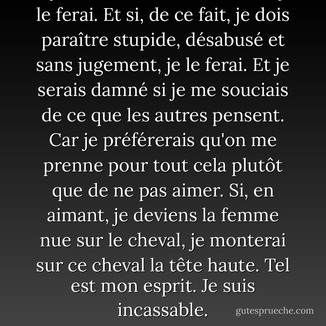 Si je dois tomber amoureuse, je le ferai. Et si, de ce fait, je dois paraître stupide, désabusé et sans jugement, je le ferai. Et je serais damné si je me souciais de ce que les autres pensent. Car je préférerais qu'on me prenne pour tout cela plutôt que de ne pas aimer. Si, en aimant, je deviens la femme nue sur le cheval, je monterai sur ce cheval la tête haute. Tel est mon esprit. Je suis incassable. - C. JoyBell C.
