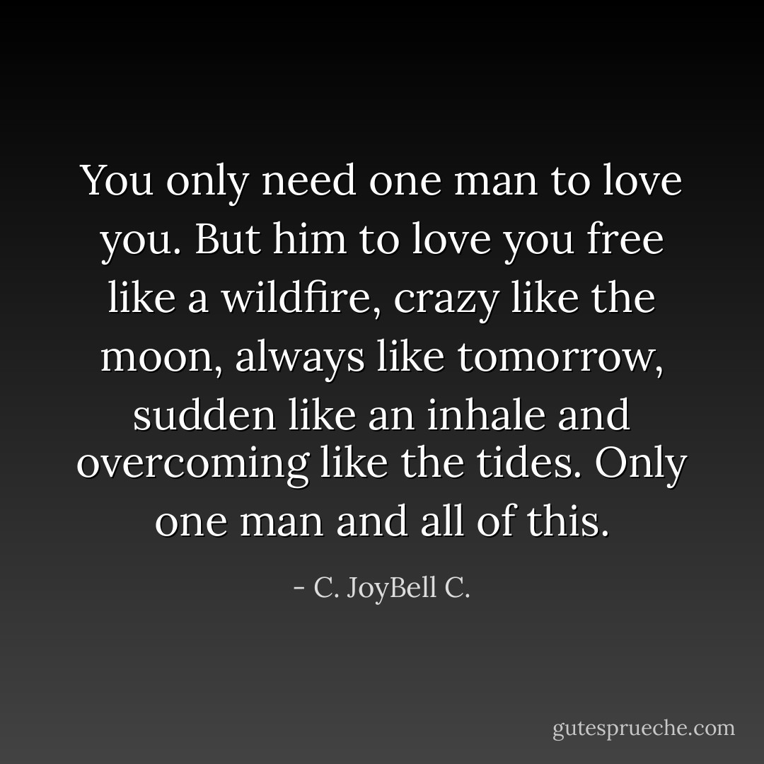 You only need one man to love you. But him to love you free like a wildfire, crazy like the moon, always like tomorrow, sudden like an inhale and overcoming like the tides. Only one man and all of this. - C. JoyBell C.