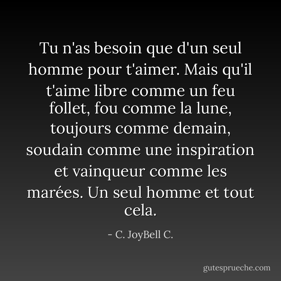 Tu n'as besoin que d'un seul homme pour t'aimer. Mais qu'il t'aime libre comme un feu follet, fou comme la lune, toujours comme demain, soudain comme une inspiration et vainqueur comme les marées. Un seul homme et tout cela. - C. JoyBell C.
