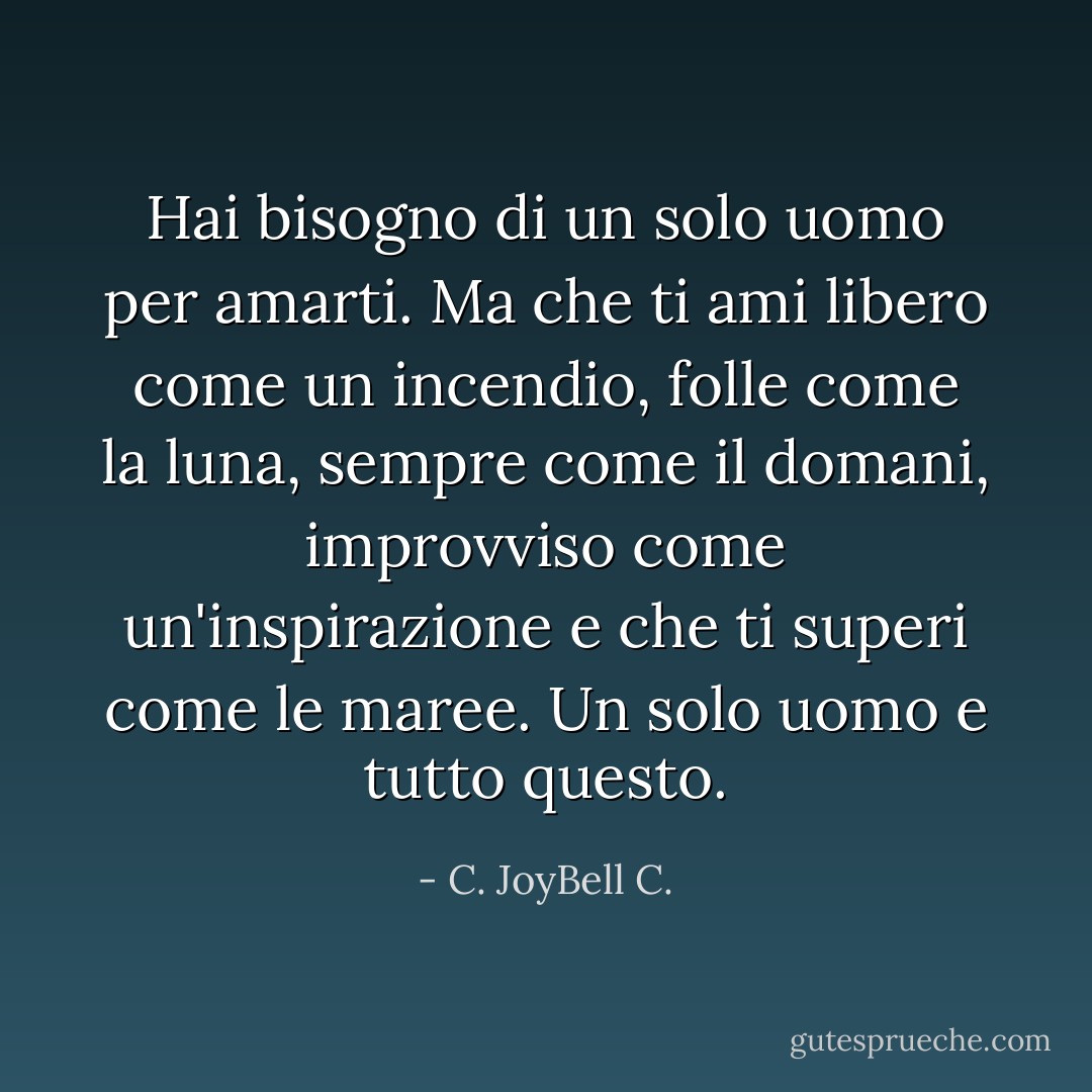 Hai bisogno di un solo uomo per amarti. Ma che ti ami libero come un incendio, folle come la luna, sempre come il domani, improvviso come un'inspirazione e che ti superi come le maree. Un solo uomo e tutto questo. - C. JoyBell C.