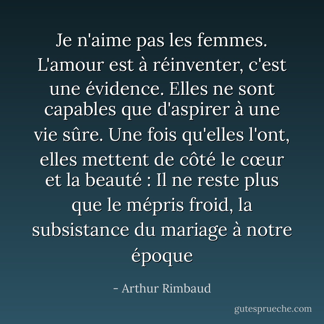 Je n'aime pas les femmes. L'amour est à réinventer, c'est une évidence. Elles ne sont capables que d'aspirer à une vie sûre. Une fois qu'elles l'ont, elles mettent de côté le cœur et la beauté : Il ne reste plus que le mépris froid, la subsistance du mariage à notre époque - Arthur Rimbaud