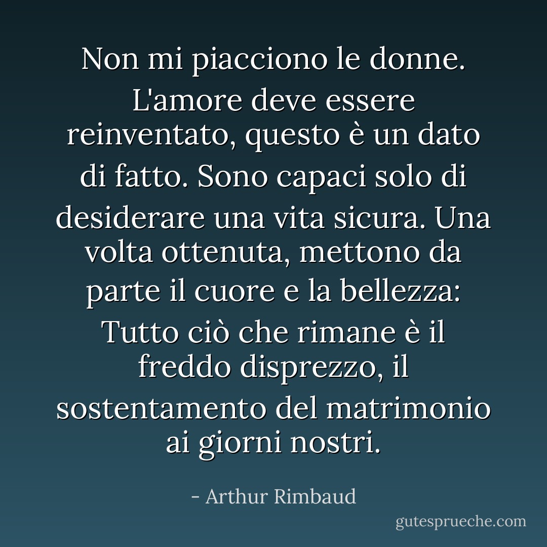 Non mi piacciono le donne. L'amore deve essere reinventato, questo è un dato di fatto. Sono capaci solo di desiderare una vita sicura. Una volta ottenuta, mettono da parte il cuore e la bellezza: Tutto ciò che rimane è il freddo disprezzo, il sostentamento del matrimonio ai giorni nostri. - Arthur Rimbaud