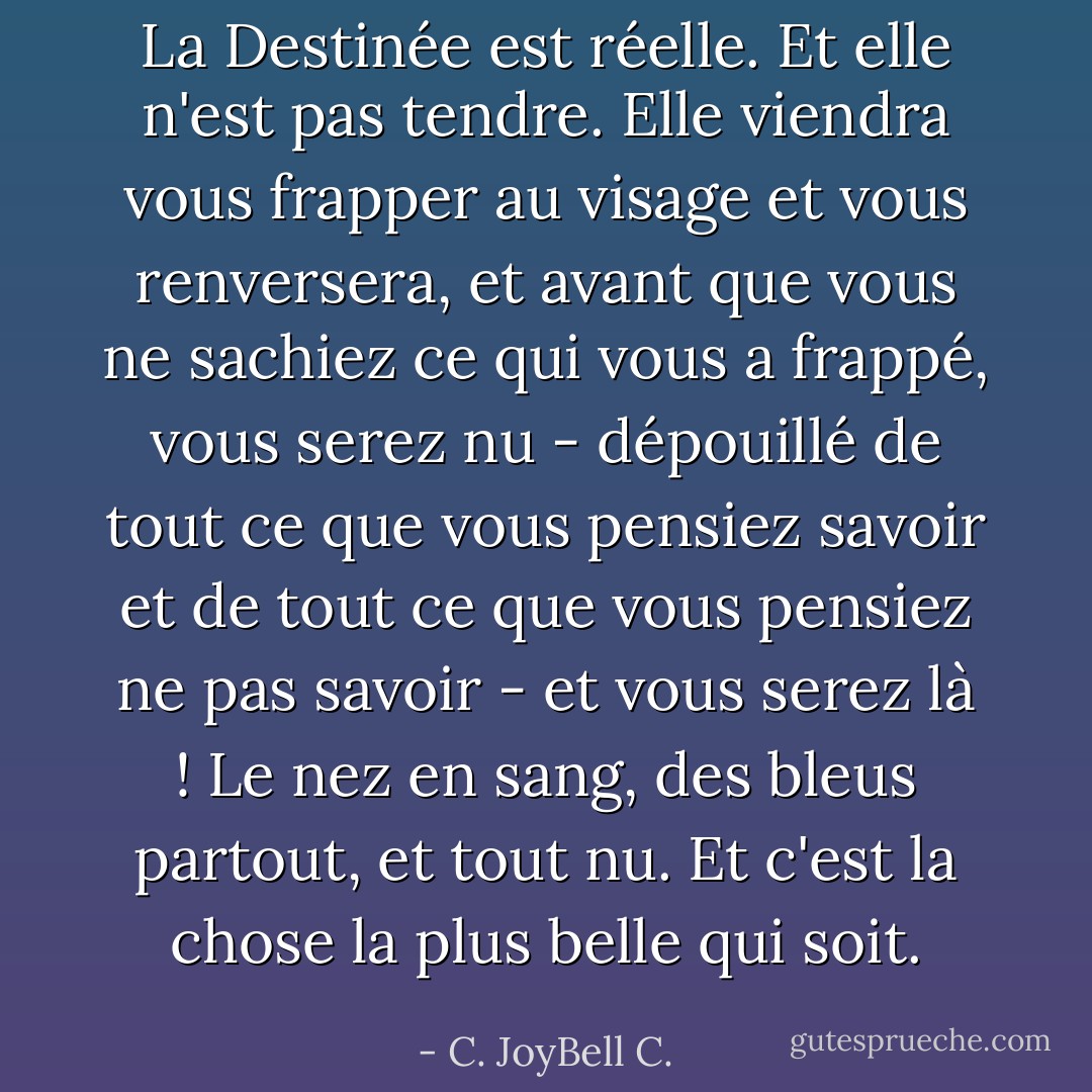 La Destinée est réelle. Et elle n'est pas tendre. Elle viendra vous frapper au visage et vous renversera, et avant que vous ne sachiez ce qui vous a frappé, vous serez nu - dépouillé de tout ce que vous pensiez savoir et de tout ce que vous pensiez ne pas savoir - et vous serez là ! Le nez en sang, des bleus partout, et tout nu. Et c'est la chose la plus belle qui soit. - C. JoyBell C.