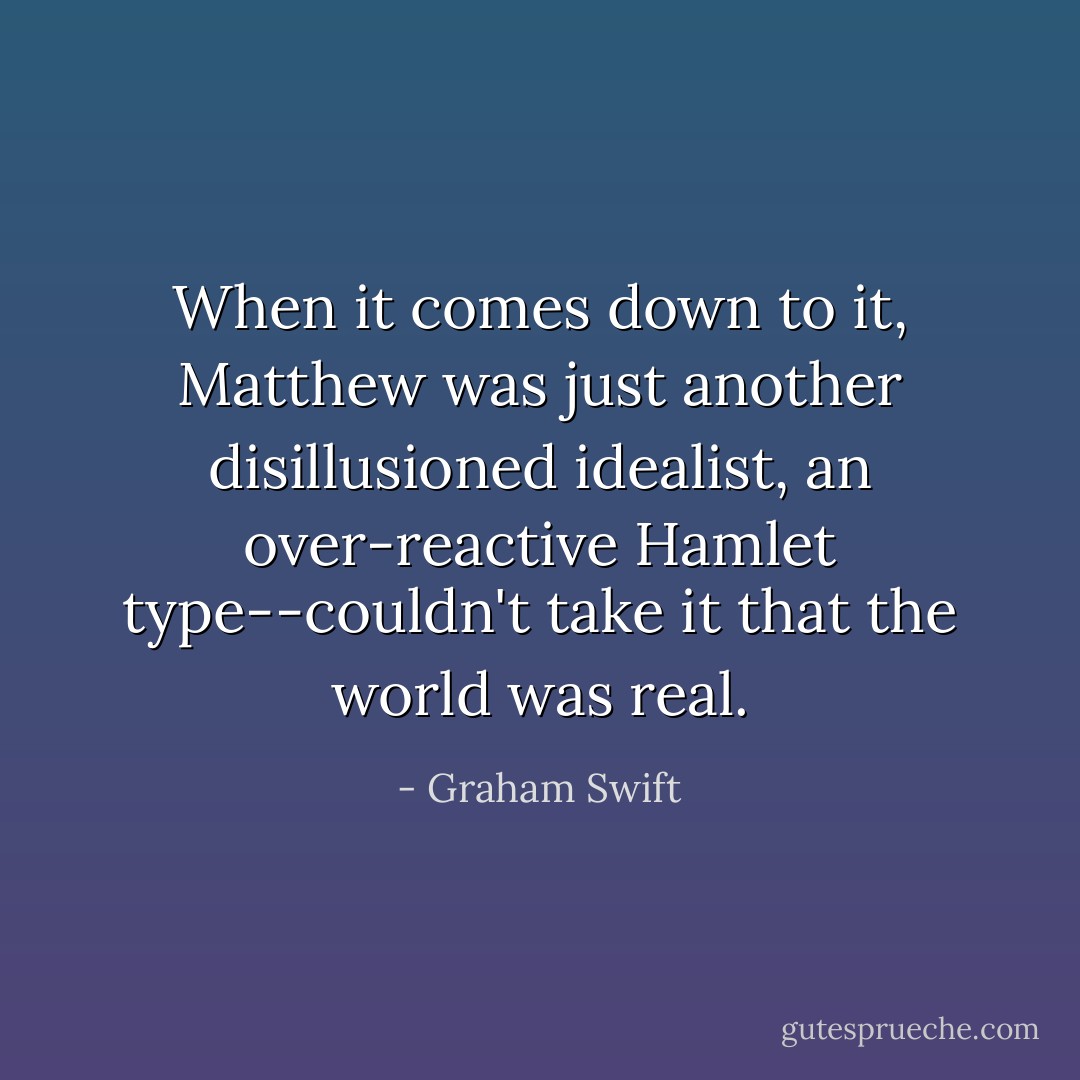 When it comes down to it, Matthew was just another disillusioned idealist, an over-reactive Hamlet type--couldn't take it that the world was real. - Graham Swift