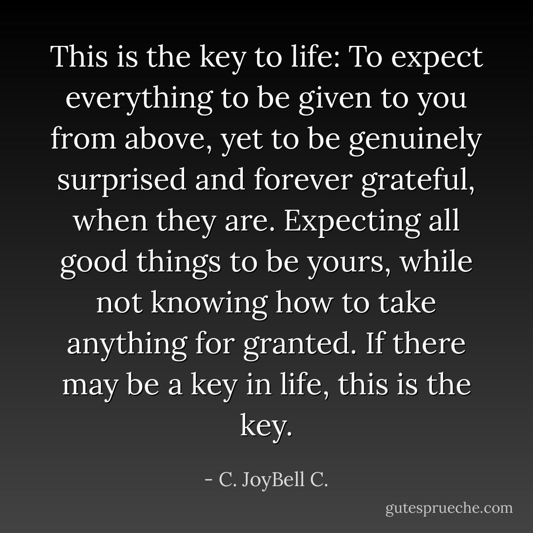 This is the key to life: To expect everything to be given to you from above, yet to be genuinely surprised and forever grateful, when they are. Expecting all good things to be yours, while not knowing how to take anything for granted. If there may be a key in life, this is the key. - C. JoyBell C.