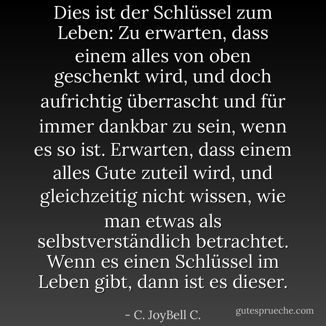 Dies ist der Schlüssel zum Leben: Zu erwarten, dass einem alles von oben geschenkt wird, und doch aufrichtig überrascht und für immer dankbar zu sein, wenn es so ist. Erwarten, dass einem alles Gute zuteil wird, und gleichzeitig nicht wissen, wie man etwas als selbstverständlich betrachtet. Wenn es einen Schlüssel im Leben gibt, dann ist es dieser. - C. JoyBell C.<