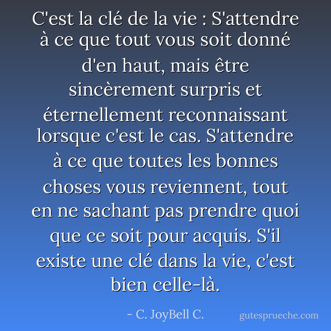 C'est la clé de la vie : S'attendre à ce que tout vous soit donné d'en haut, mais être sincèrement surpris et éternellement reconnaissant lorsque c'est le cas. S'attendre à ce que toutes les bonnes choses vous reviennent, tout en ne sachant pas prendre quoi que ce soit pour acquis. S'il existe une clé dans la vie, c'est bien celle-là. - C. JoyBell C.