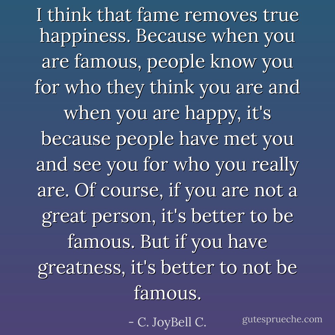 I think that fame removes true happiness. Because when you are famous, people know you for who they think you are and when you are happy, it's because people have met you and see you for who you really are. Of course, if you are not a great person, it's better to be famous. But if you have greatness, it's better to not be famous. - C. JoyBell C.