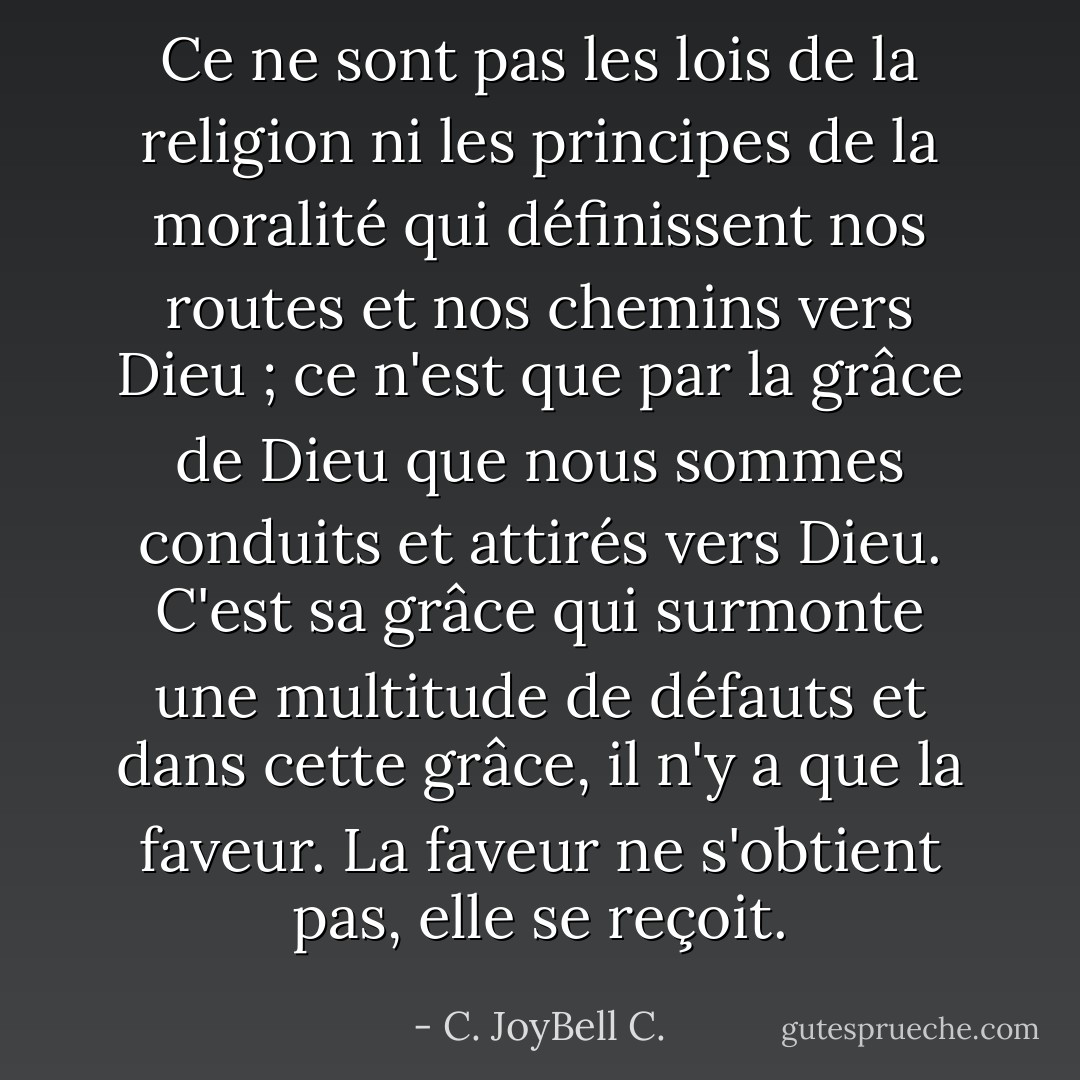 Ce ne sont pas les lois de la religion ni les principes de la moralité qui définissent nos routes et nos chemins vers Dieu ; ce n'est que par la grâce de Dieu que nous sommes conduits et attirés vers Dieu. C'est sa grâce qui surmonte une multitude de défauts et dans cette grâce, il n'y a que la faveur. La faveur ne s'obtient pas, elle se reçoit. - C. JoyBell C.