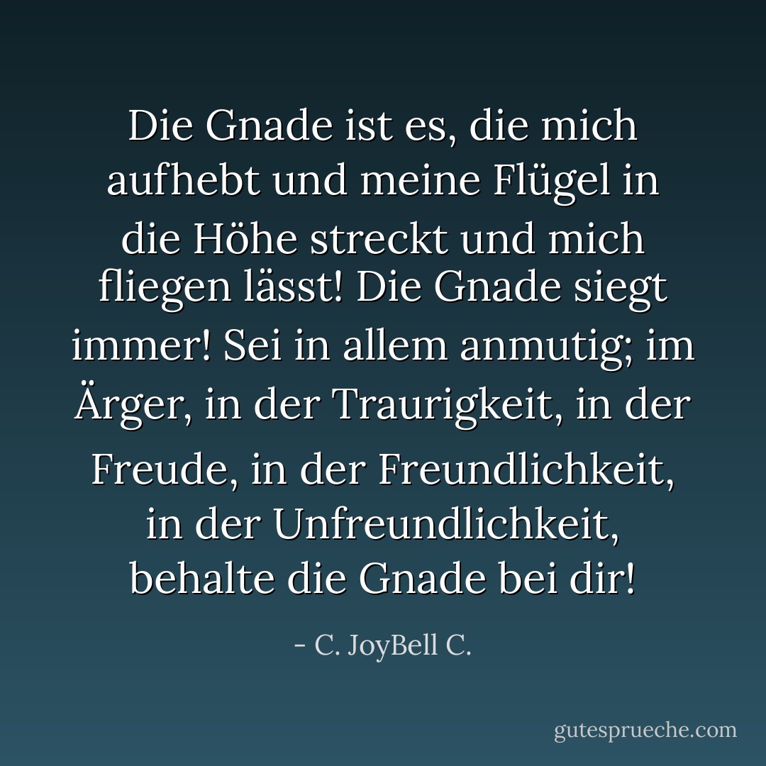 Die Gnade ist es, die mich aufhebt und meine Flügel in die Höhe streckt und mich fliegen lässt! Die Gnade siegt immer! Sei in allem anmutig; im Ärger, in der Traurigkeit, in der Freude, in der Freundlichkeit, in der Unfreundlichkeit, behalte die Gnade bei dir! - C. JoyBell C.<