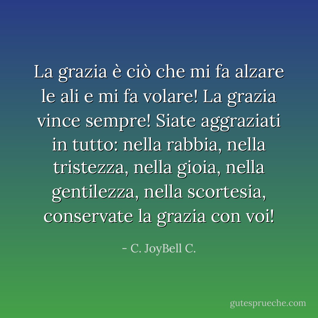 La grazia è ciò che mi fa alzare le ali e mi fa volare! La grazia vince sempre! Siate aggraziati in tutto: nella rabbia, nella tristezza, nella gioia, nella gentilezza, nella scortesia, conservate la grazia con voi! - C. JoyBell C.