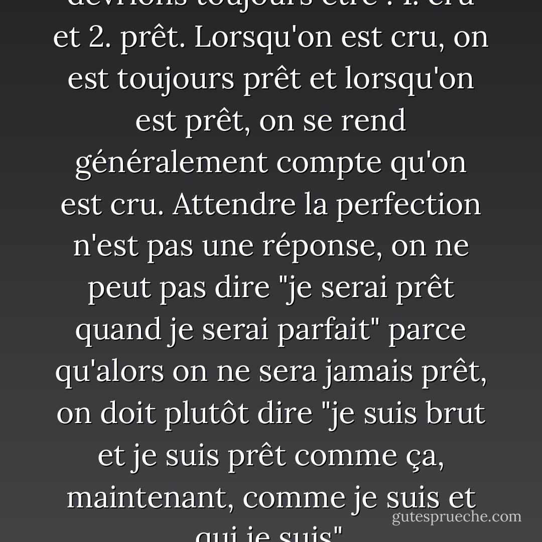 Il y a deux choses que nous devrions toujours être : 1. cru et 2. prêt. Lorsqu'on est cru, on est toujours prêt et lorsqu'on est prêt, on se rend généralement compte qu'on est cru. Attendre la perfection n'est pas une réponse, on ne peut pas dire "je serai prêt quand je serai parfait" parce qu'alors on ne sera jamais prêt, on doit plutôt dire "je suis brut et je suis prêt comme ça, maintenant, comme je suis et qui je suis". - C. JoyBell C.