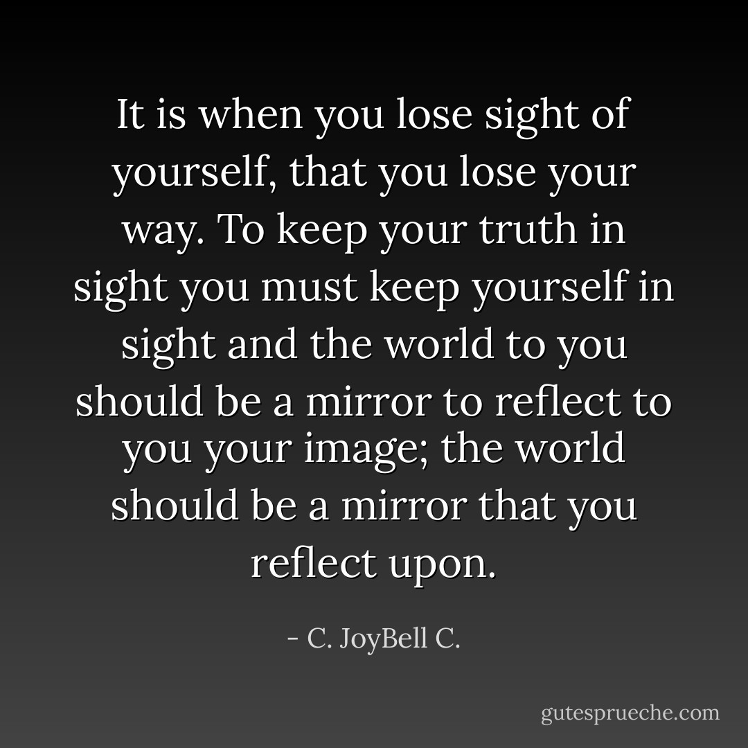 It is when you lose sight of yourself, that you lose your way. To keep your truth in sight you must keep yourself in sight and the world to you should be a mirror to reflect to you your image; the world should be a mirror that you reflect upon. - C. JoyBell C.
