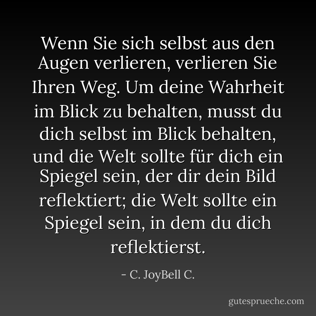 Wenn Sie sich selbst aus den Augen verlieren, verlieren Sie Ihren Weg. Um deine Wahrheit im Blick zu behalten, musst du dich selbst im Blick behalten, und die Welt sollte für dich ein Spiegel sein, der dir dein Bild reflektiert; die Welt sollte ein Spiegel sein, in dem du dich reflektierst. - C. JoyBell C.<