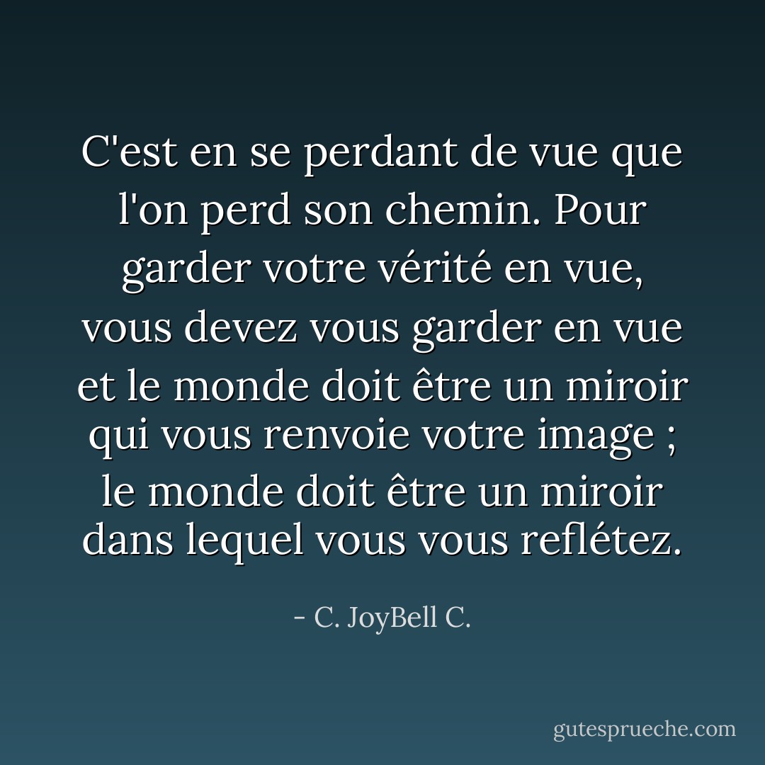C'est en se perdant de vue que l'on perd son chemin. Pour garder votre vérité en vue, vous devez vous garder en vue et le monde doit être un miroir qui vous renvoie votre image ; le monde doit être un miroir dans lequel vous vous reflétez. - C. JoyBell C.