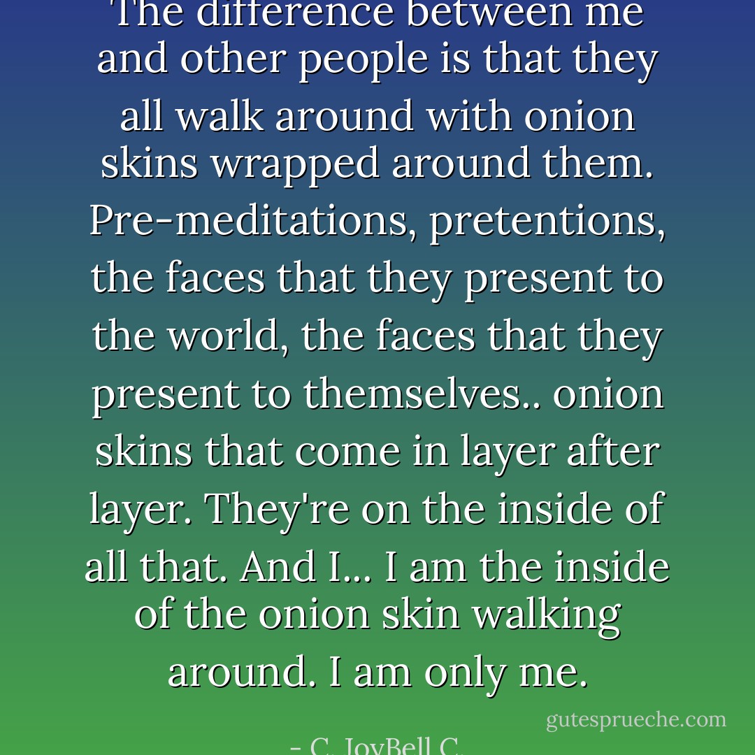 The difference between me and other people is that they all walk around with onion skins wrapped around them. Pre-meditations, pretentions, the faces that they present to the world, the faces that they present to themselves.. onion skins that come in layer after layer. They're on the inside of all that. And I... I am the inside of the onion skin walking around. I am only me. - C. JoyBell C.