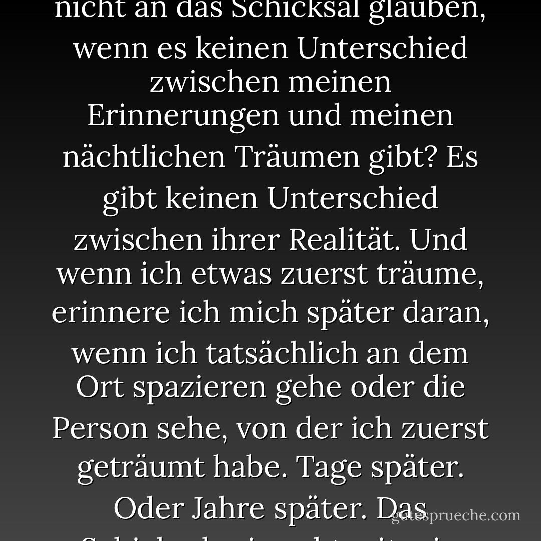 Glaubst du wirklich an das Schicksal?" "Wie könnte ich nicht an das Schicksal glauben, wenn es keinen Unterschied zwischen meinen Erinnerungen und meinen nächtlichen Träumen gibt? Es gibt keinen Unterschied zwischen ihrer Realität. Und wenn ich etwas zuerst träume, erinnere ich mich später daran, wenn ich tatsächlich an dem Ort spazieren gehe oder die Person sehe, von der ich zuerst geträumt habe. Tage später. Oder Jahre später. Das Schicksal~ sie geht mit mir. - C. JoyBell C.<