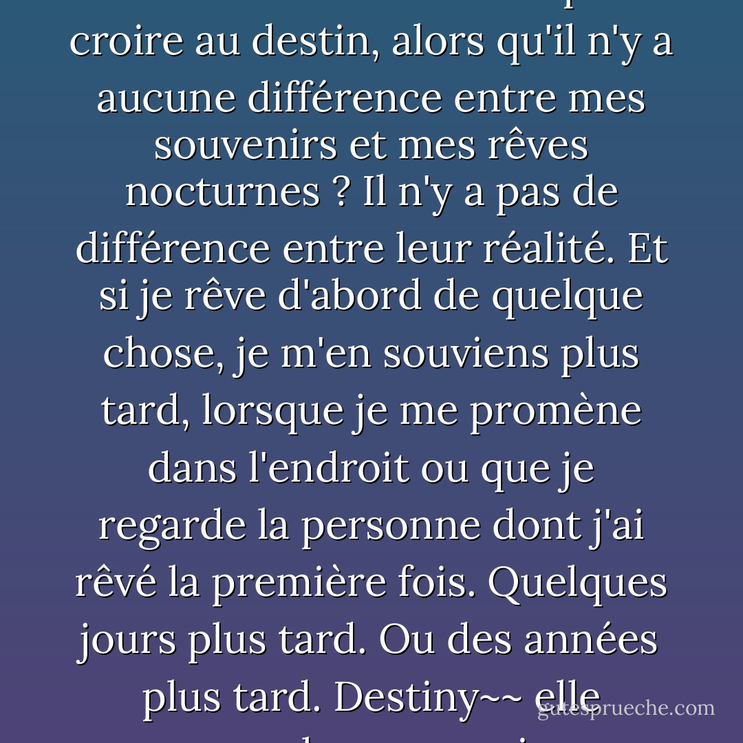 Croyez-vous vraiment au destin ?" "Comment ne pas croire au destin, alors qu'il n'y a aucune différence entre mes souvenirs et mes rêves nocturnes ? Il n'y a pas de différence entre leur réalité. Et si je rêve d'abord de quelque chose, je m'en souviens plus tard, lorsque je me promène dans l'endroit ou que je regarde la personne dont j'ai rêvé la première fois. Quelques jours plus tard. Ou des années plus tard. Destiny~~ elle marche avec moi. - C. JoyBell C.